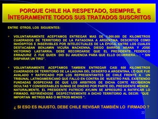 PORQUE CHILE HA RESPETADO, SIEMPRE, E
ÍNTEGRAMENTE TODOS SUS TRATADOS SUSCRITOS
ENTRE OTROS, LOS SIGUIENTES:

   VOLUNTARIAMENTE ACEPTAMOS ENTREGAR MAS DE 1.000.000 DE KILOMETROS
    CUADRADOS DE TERRITORIO DE LA PATAGONIA A ARGENTINA, DESCRITOS COMO
    INHÓSPITOS E INSERVIBLES POR INTELECTUALES DE LA ÉPOCA, ENTRE LOS CUALES
    DESTACABAN BENJAMIN VICUÑA MACKENNA, DIEGO BARROS ARANA Y JOSE
    VICTORINO LASTARRIA. DEBE RECORDARSE QUE EL PRESIDENTE FEDERICO
    ERRAZURIZ Z. FUE QUIEN DIO SU ANUENCIA PARA QUE ELLO OCURRIERA… : “ SIN
    DISPARAR UN TIRO”.

   VOLUNTARIAMENTE ACEPTAMOS TAMBIEN ENTREGAR CASI 600 KILOMETROS
    CUADRADOS DE TERRITORIO DE LA LAGUNA DEL DESIERTO A ARGENTINA, LO QUE FUE
    AVALADO Y RATIFICADO POR LOS REPRESENTANTES DE CHILE FRENTE A          UN
    TRIBUNAL LATINOAMERICANO QUE FALLO EN CONTRA DE NUESTRO PAÍS, EXISTIENDO
    FUNDADAS SOSPECHAS DE QUE LOS ARBITROS DE DICHA CORTE RECIBIERON
    OCULTAS Y CONSIDERABLES SUMAS DE DINERO POR PARTE DEL PRESIDENTE MENEM .
    NATURALMENTE, EL PRESIDENTE PATRICIO AYLWIN SE APRESURO A RATIFICAR LO
    FIRMADO, REFIRIÉNDOSE DESPECTIVEMENTE A DICHO TERRITORIO AL DECIR: “QUE
    IMPORTAN METROS MÁS O METROS MENOS ”.


    ¿ SI ESO ES INJUSTO, DEBE CHILE REVISAR TAMBIÉN LO FIRMADO ?
                                                                        22
 