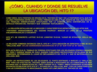 ¿CÓMO , CUANDO Y DONDE SE RESUELVE
                      LA UBICACIÓN DEL HITO 1?
   COMO VIMOS, ESTA FRONTERA SE ORIGINA EN EL TRATADO DE 1929 Y EN LA POSTERIOR ACTA, QUE FIJA
    LA LÍNEA FRONTERIZA ENTRE CHILE Y PERÚ, FIRMADA EN LIMA EL 5 DE AGOSTO DE 1930, QUE RECOGIÓ
    LOS TRABAJOS DEMARCATORIOS EFECTUADOS POR LA COMISIÓN MIXTA CONTEMPLADA EN EL
    ARTÍCULO TERCERO DEL TRATADO Y QUE CONSIGNÓ TEXTUALMENTE:

   “...LA RELACIÓN DETALLADA DE LA UBICACIÓN Y CARACTERÍSTICAS DEFINITIVAS DE LOS HITOS QUE,
   “PARTIENDO ORDENADAMENTE DEL OCÉANO PACÍFICO”, MARCAN LA LÍNEA DE LA FRONTERA
    CHILENOPERUANA,ES LA SIGUIENTE:

   HITO N°1, DE CONCRETO, LATITUD 18-21-03, LONGITUD 70-22-56, “LUGAR DE SITUACIÓN: ORILLA DEL
    MAR”.

   LA RELACIÓN COMIENZA ENTONCES CON EL HITO Nº 1, CUYA UBICACIÓN SE ESPECIFICA COMO SE DIJO
    “ORILLA DEL MAR”, EN LAS COORDENADAS GEOGRÁFICAS 18º 21’ 03” SUR Y 070º 22’ 56” OESTE.

   ESTA ACTA REFLEJA EL TRABAJO EN TERRENO EFECTUADO POR LOS DELEGADOS FEDERICO BASADRE
    DEL PERÚ Y ENRIQUE BRIEBA DE CHILE, QUIENES CUMPLIENDO INSTRUCCIONES DETALLADAS DE SUS
    GOBIERNOS, DETERMINARON EL LUGAR DE EMPLAZAMIENTO DEL HITO Nº 1, QUE SE MATERIALIZA A LA
    ORILLADEL MAR.

   SEGÚN LAS INSTRUCCIONES DE LOS DELEGADOS, EL PUNTO DESTINADO A MARCAR LA “ORILLA DEL
    MAR” PARA LOS EFECTOS DEL TRATADO, DEBÍA QUEDAR A RESGUARDO DE LAS CONDICIONES DE MAR,
    EVITANDO QUE LA DEMARCACIÓN DEL LÍMITE VARIASE EN EL TIEMPO. AMBOS GOBIERNOS ACORDARON
    ENTONCES ESTABLECER ESTE HITO Nº 1, SITUADO EN LA “ORILLA DEL MAR”, CON LAS CARACTERÍSTICAS
    Y EN LAS COORDENADAS YA MENCIONADAS, DANDO ASÍ CUMPLIMIENTO AL TRATADO DE 1929.       7
 