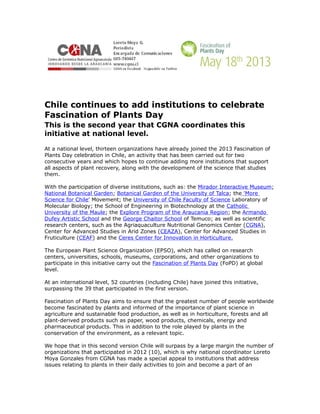 Chile continues to add institutions to celebrate
Fascination of Plants Day
This is the second year that CGNA coordinates this
initiative at national level.

At a national level, thirteen organizations have already joined the 2013 Fascination of
Plants Day celebration in Chile, an activity that has been carried out for two
consecutive years and which hopes to continue adding more institutions that support
all aspects of plant recovery, along with the development of the science that studies
them.

With the participation of diverse institutions, such as: the Mirador Interactive Museum;
National Botanical Garden; Botanical Garden of the University of Talca; the 'More
Science for Chile' Movement; the University of Chile Faculty of Science Laboratory of
Molecular Biology; the School of Engineering in Biotechnology at the Catholic
University of the Maule; the Explore Program of the Araucania Region; the Armando
Dufey Artistic School and the George Chaitor School of Temuco; as well as scientific
research centers, such as the Agriaquaculture Nutritional Genomics Center (CGNA),
Center for Advanced Studies in Arid Zones (CEAZA), Center for Advanced Studies in
Fruticulture (CEAF) and the Ceres Center for Innovation in Horticulture.

The European Plant Science Organization (EPSO), which has called on research
centers, universities, schools, museums, corporations, and other organizations to
participate in this initiative carry out the Fascination of Plants Day (FoPD) at global
level.

At an international level, 52 countries (including Chile) have joined this initiative,
surpassing the 39 that participated in the first version.

Fascination of Plants Day aims to ensure that the greatest number of people worldwide
become fascinated by plants and informed of the importance of plant science in
agriculture and sustainable food production, as well as in horticulture, forests and all
plant-derived products such as paper, wood products, chemicals, energy and
pharmaceutical products. This in addition to the role played by plants in the
conservation of the environment, as a relevant topic.

We hope that in this second version Chile will surpass by a large margin the number of
organizations that participated in 2012 (10), which is why national coordinator Loreto
Moya Gonzales from CGNA has made a special appeal to institutions that address
issues relating to plants in their daily activities to join and become a part of an
 