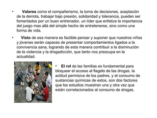 Valores  como el compañerismo, la toma de decisiones, aceptación de la derrota, trabajar bajo presión, solidaridad y tolerancia, pueden ser fomentados por un buen entrenador, un líder que enfatice la importancia del juego mas allá del simple hecho de entretenerse, sino como una forma de vida.  Visto  de esa manera es factible pensar y suponer que nuestros niños y jóvenes serán capaces de presentar comportamientos ligados a la convivencia sana, logrando de esta manera contribuir a la disminución de la violencia y la drogadicción, que tanto nos preocupa en la actualidad.  El rol  de las familias es fundamental para bloquear el acceso al flagelo de las drogas. la actitud permisiva de los padres, y el consumo de sustancias químicas de estos, son dos factores que los estudios muestran una y otra vez que están correlacionados al consumo de drogas. 