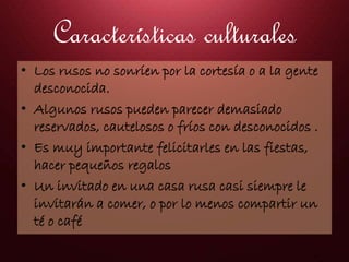 Características culturales
• Los rusos no sonríen por la cortesía o a la gente
desconocida.
• Algunos rusos pueden parecer demasiado
reservados, cautelosos o fríos con desconocidos .
• Es muy importante felicitarles en las fiestas,
hacer pequeños regalos
• Un invitado en una casa rusa casi siempre le
invitarán a comer, o por lo menos compartir un
té o café
 
