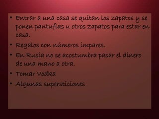 • Entrar a una casa se quitan los zapatos y se
ponen pantuflas u otros zapatos para estar en
casa.
• Regalos con números impares.
• En Rusia no se acostumbra pasar el dinero
de una mano a otra.
• Tomar Vodka
• Algunas supersticiones
 