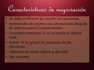 Características de negociación
• Se debe confirmar por escrito las reuniones.
• Intercambio de tarjetas con idioma local después
de cada encuentro o presentación.
• Contratar traductor si no se conoce el idioma
local.
• Evitar “ir al grano” al comienzo de las
reuniones.
• Vestuario en línea clásica y discreta
• Ser concreto
 