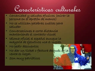 Características culturales
• Cercanidad y saludos efusivos (mirar la
persona en el apretón de manos)
• No se utilizan palabras sueltas para
saludar
• Conversaciones a corta distancia
manteniendo el contacto visual
• Idioma oficial el español aunque la
mayoría de ejecutivos usa el inglés.
• No pedir descuentos
• No dar un ticket o factura después de la
venta es ilegal.
• Son muy patrióticos
 