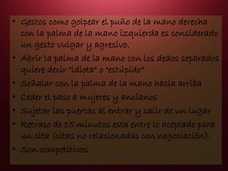 • Gestos como golpear el puño de la mano derecha
con la palma de la mano izquierda es considerado
un gesto vulgar y agresivo.
• Abrir la palma de la mano con los dedos separados
quiere decir "idiota" o "estúpido“
• Señalar con la palma de la mano hacia arriba
• Ceder el paso a mujeres y ancianos
• Sujetar las puertas al entrar y salir de un lugar
• Retraso de 15 minutos esta entre lo aceptado para
un cita (citas no relacionadas con negociación).
• Son competitivos
 