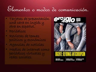 Elementos o modos de comunicación.
• Tarjetas de presentación
una cara en inglés y
otra en español.
• Periódicos
• Revistas de temas
políticos y económicos
• Agencias de noticias
• Medios de internet como
periódicos virtuales y
redes sociales.
 