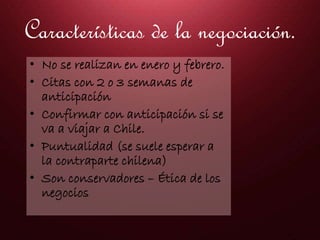 Características de la negociación.
• No se realizan en enero y febrero.
• Citas con 2 o 3 semanas de
anticipación
• Confirmar con anticipación si se
va a viajar a Chile.
• Puntualidad (se suele esperar a
la contraparte chilena)
• Son conservadores – Ética de los
negocios
 