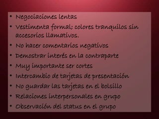 • Negociaciones lentas
• Vestimenta formal; colores tranquilos sin
accesorios llamativos.
• No hacer comentarios negativos
• Demostrar interés en la contraparte
• Muy importante ser cortes
• Intercambio de tarjetas de presentación
• No guardar las tarjetas en el bolsillo
• Relaciones interpersonales en grupo
• Observación del status en el grupo
 