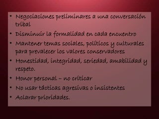 • Negociaciones preliminares a una conversación
tribal
• Disminuir la formalidad en cada encuentro
• Mantener temas sociales, políticos y culturales
para prevalecer los valores conservadores
• Honestidad, integridad, seriedad, amabilidad y
respeto.
• Honor personal – no criticar
• No usar tácticas agresivas o insistentes
• Aclarar prioridades.
 