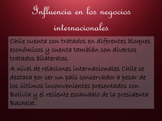 Influencia en los negocios
internacionales
Chile cuenta con tratados en diferentes bloques
económicos y cuenta también con diversos
tratados bilaterales.
A nivel de relaciones internacionales Chile se
destaca por ser un país conservador a pesar de
los últimos inconvenientes presentados con
Bolivia y el reciente escandalo de la presidenta
Bachelet.
 