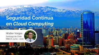 Seguridad Continua
en Cloud Computing
Walter Vargas
Santiago de Chile
RBECA Junio - 2016
 