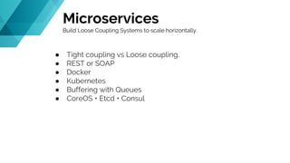 Microservices
Build Loose Coupling Systems to scale horizontally.
● Tight coupling vs Loose coupling.
● REST or SOAP
● Docker
● Kubernetes
● Buffering with Queues
● CoreOS + Etcd + Consul
 