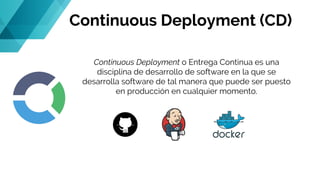 Continuous Deployment (CD)
Continuous Deployment o Entrega Continua es una
disciplina de desarrollo de software en la que se
desarrolla software de tal manera que puede ser puesto
en producción en cualquier momento.
 