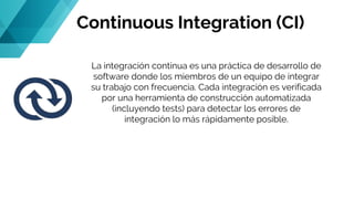 Continuous Integration (CI)
La integración continua es una práctica de desarrollo de
software donde los miembros de un equipo de integrar
su trabajo con frecuencia. Cada integración es verificada
por una herramienta de construcción automatizada
(incluyendo tests) para detectar los errores de
integración lo más rápidamente posible.
 