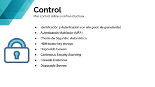 Control
Más control sobre su infraestructura.
● Identificación y Autenticación con alto grado de granularidad
● Autenticación Multifactor (MFA)
● Checks de Seguridad Automáticos
● HSM-based key storage
● Disposable Servers
● Continuous Security Scanning
● Firewalls Dinámicos
● Disposable Servers
 