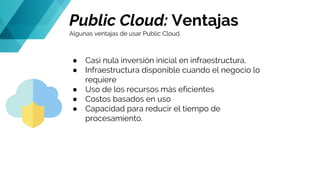 Public Cloud: Ventajas
Algunas ventajas de usar Public Cloud.
● Casi nula inversión inicial en infraestructura.
● Infraestructura disponible cuando el negocio lo
requiere
● Uso de los recursos más eficientes
● Costos basados en uso
● Capacidad para reducir el tiempo de
procesamiento.
 