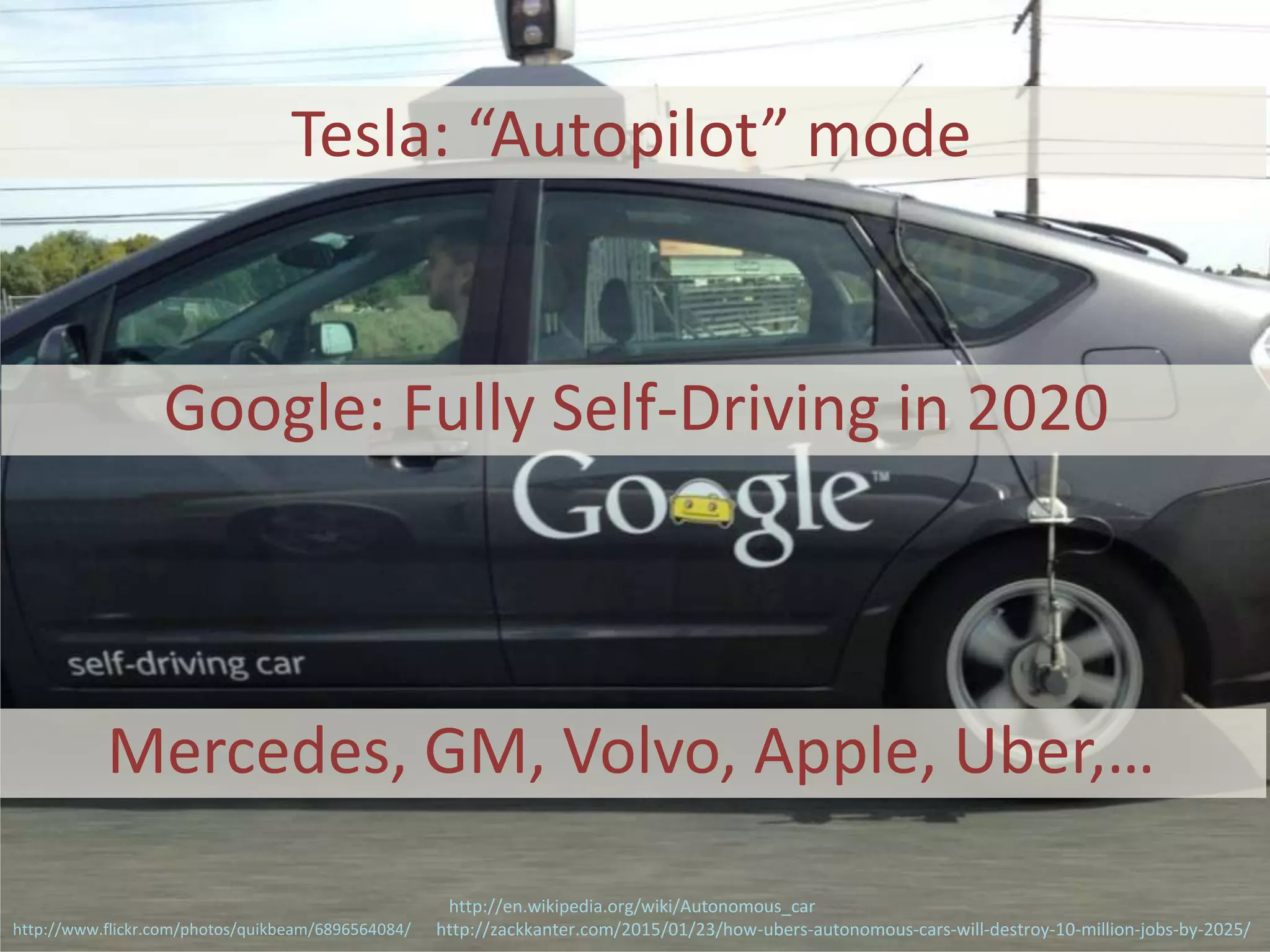 Tesla: “Autopilot” mode
http://zackkanter.com/2015/01/23/how-ubers-autonomous-cars-will-destroy-10-million-jobs-by-2025/http://www.flickr.com/photos/quikbeam/6896564084/
Google: Fully Self-Driving in 2020
Mercedes, GM, Volvo, Apple, Uber,…
http://en.wikipedia.org/wiki/Autonomous_car
 