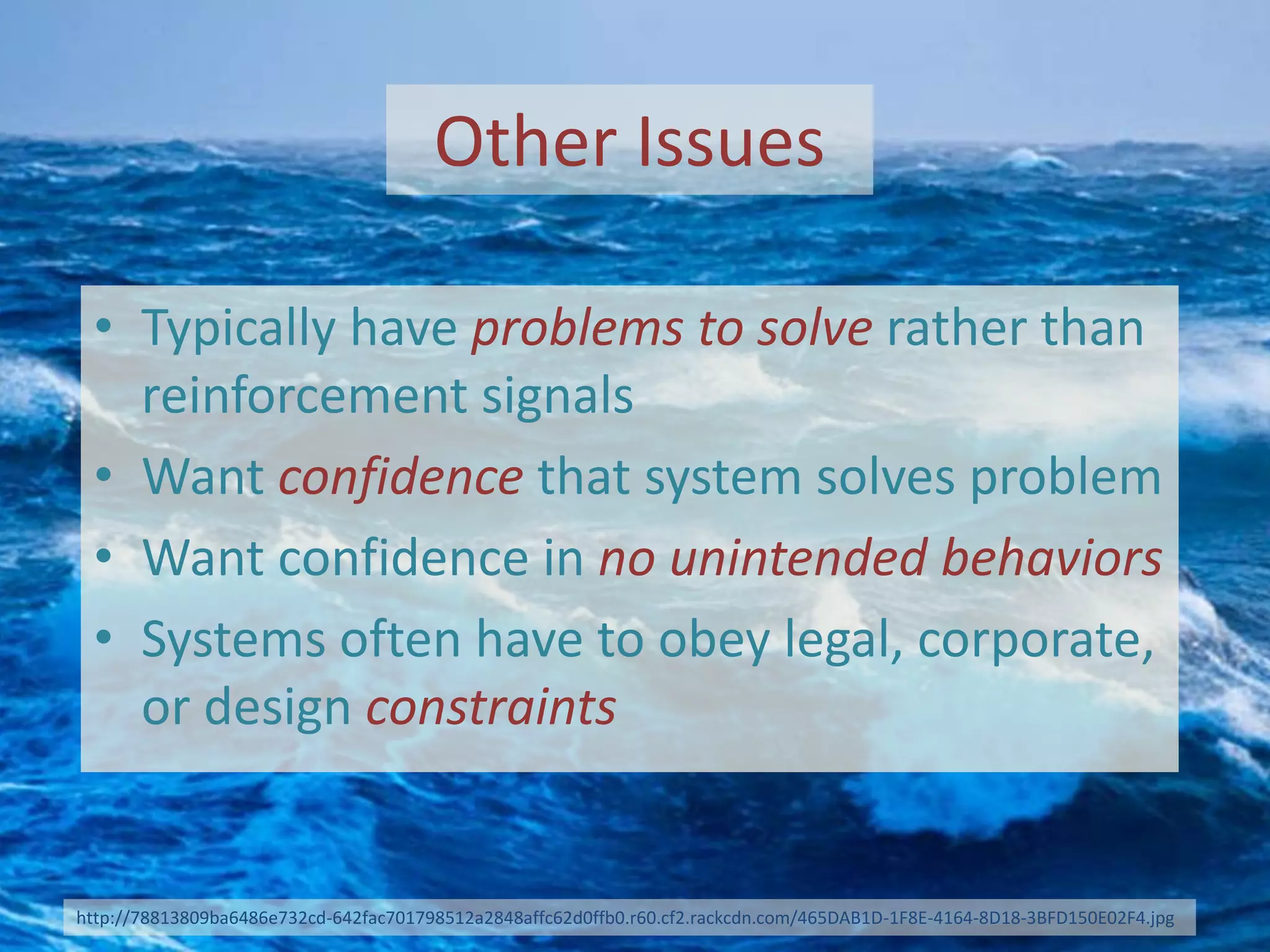 Other Issues
• Typically have problems to solve rather than
reinforcement signals
• Want confidence that system solves problem
• Want confidence in no unintended behaviors
• Systems often have to obey legal, corporate,
or design constraints
http://78813809ba6486e732cd-642fac701798512a2848affc62d0ffb0.r60.cf2.rackcdn.com/465DAB1D-1F8E-4164-8D18-3BFD150E02F4.jpg
 