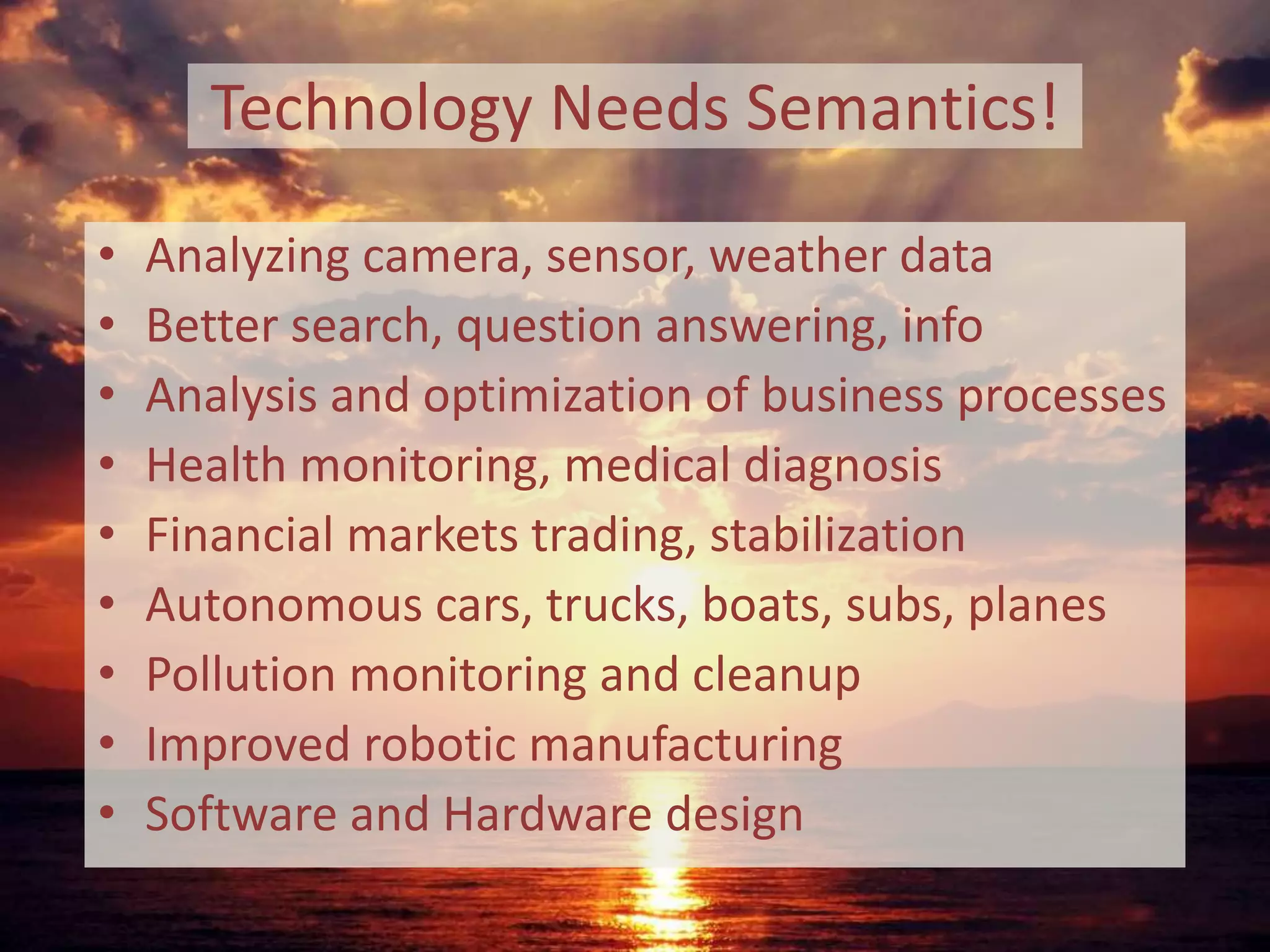 Technology Needs Semantics!
• Analyzing camera, sensor, weather data
• Better search, question answering, info
• Analysis and optimization of business processes
• Health monitoring, medical diagnosis
• Financial markets trading, stabilization
• Autonomous cars, trucks, boats, subs, planes
• Pollution monitoring and cleanup
• Improved robotic manufacturing
• Software and Hardware design
 