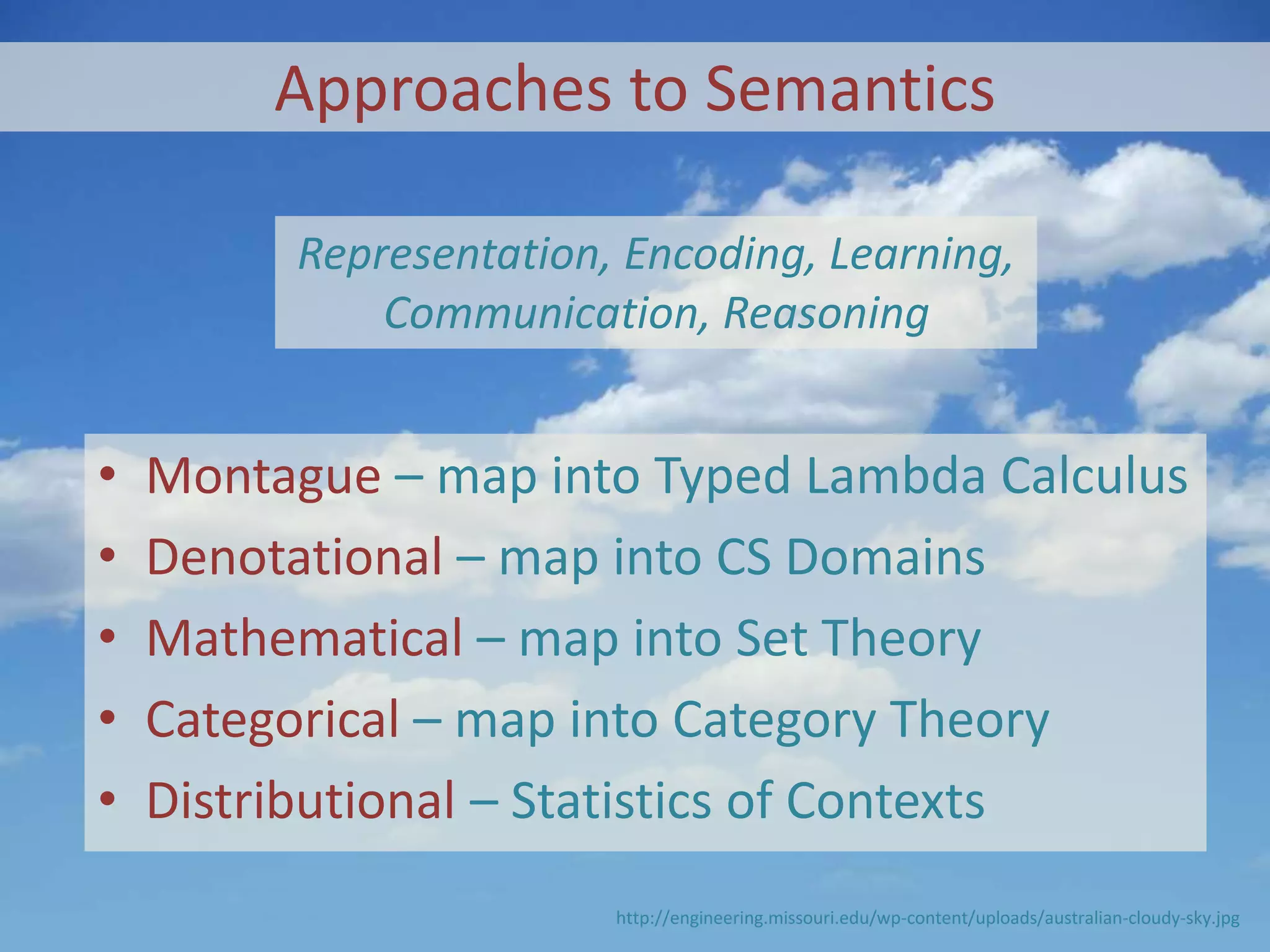 Approaches to Semantics
• Montague – map into Typed Lambda Calculus
• Denotational – map into CS Domains
• Mathematical – map into Set Theory
• Categorical – map into Category Theory
• Distributional – Statistics of Contexts
http://engineering.missouri.edu/wp-content/uploads/australian-cloudy-sky.jpg
Representation, Encoding, Learning,
Communication, Reasoning
 