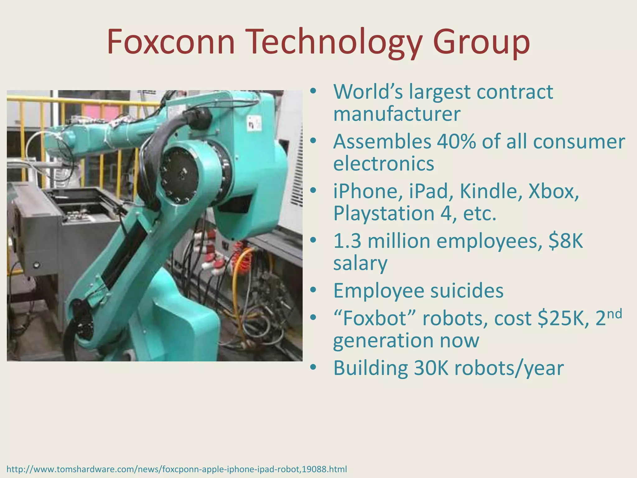 Foxconn Technology Group
• World’s largest contract
manufacturer
• Assembles 40% of all consumer
electronics
• iPhone, iPad, Kindle, Xbox,
Playstation 4, etc.
• 1.3 million employees, $8K
salary
• Employee suicides
• “Foxbot” robots, cost $25K, 2nd
generation now
• Building 30K robots/year
http://www.tomshardware.com/news/foxcponn-apple-iphone-ipad-robot,19088.html
 