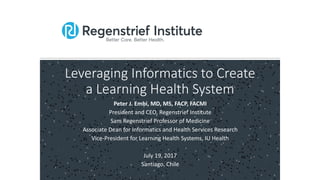 Leveraging Informatics to Create
a Learning Health System
Peter J. Embi, MD, MS, FACP, FACMI
President and CEO, Regenstrief Institute
Sam Regenstrief Professor of Medicine
Associate Dean for Informatics and Health Services Research
Vice-President for Learning Health Systems, IU Health
July 19, 2017
Santiago, Chile
 