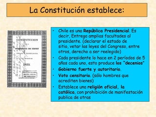 La Constitución establece:

      • Chile es una República Presidencial. Es
        decir, Entrega amplias facultades al
        presidente. (declarar el estado de
        sitio, vetar las leyes del Congreso, entre
        otros, derecho a ser reelegido)
      • Cada presidente lo hace en 2 períodos de 5
        años cada uno, esto produce los “decenios”
      • Gobierno fuerte y autoritario.
      • Voto censitario. (sólo hombres que
        acrediten bienes)
      • Establece una religión oficial, la
        católica, con prohibición de manifestación
        publica de otras
 