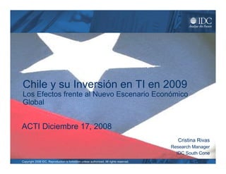 Chile y su Inversión en TI en 2009
Los Efectos frente al Nuevo Escenario Económico
Global


ACTI Diciembre 17, 2008
                                                                                          Cristina Rivas
                                                                                        Research Manager
                                                                                          IDC South Cone
Copyright 2008 IDC. Reproduction is forbidden unless authorized. All rights reserved.
 