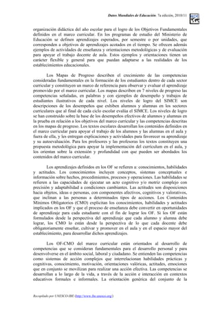 Datos Mundiales de Educación. 7a edición, 2010/11
organización didáctica del año escolar para el logro de los Objetivos Fundamentales
definidos en el marco curricular. En los programas de estudio del Ministerio de
Educación se definen aprendizajes esperados, por semestre o por unidades, que
corresponden a objetivos de aprendizajes acotados en el tiempo. Se ofrecen además
ejemplos de actividades de enseñanza y orientaciones metodológicas y de evaluación
para apoyar el trabajo docente de aula. Estos ejemplos y orientaciones tienen un
carácter flexible y general para que puedan adaptarse a las realidades de los
establecimientos educacionales.
Los Mapas de Progreso describen el crecimiento de las competencias
consideradas fundamentales en la formación de los estudiantes dentro de cada sector
curricular y constituyen un marco de referencia para observar y evaluar el aprendizaje
promovido por el marco curricular. Los mapas describen en 7 niveles de progreso las
competencias señaladas, en palabras y con ejemplos de desempeño y trabajos de
estudiantes ilustrativos de cada nivel. Los niveles de logro del SIMCE son
descripciones de los desempeños que exhiben alumnos y alumnas en los sectores
curriculares que al final de cada ciclo escolar evalúa el SIMCE. Los niveles de logro
se han construido sobre la base de los desempeños efectivos de alumnos y alumnas en
la prueba en relación a los objetivos del marco curricular y las competencias descritas
en los mapas de progreso. Los textos escolares desarrollan los contenidos definidos en
el marco curricular para apoyar el trabajo de los alumnos y las alumnas en el aula y
fuera de ella, y les entregan explicaciones y actividades para favorecer su aprendizaje
y su autoevaluación. Para los profesores y las profesoras los textos constituyen una
propuesta metodológica para apoyar la implementación del currículum en el aula, y
los orientan sobre la extensión y profundidad con que pueden ser abordados los
contenidos del marco curricular.
Los aprendizajes definidos en los OF se refieren a: conocimientos, habilidades
y actitudes. Los conocimientos incluyen conceptos, sistemas conceptuales e
información sobre hechos, procedimientos, procesos y operaciones. Las habilidades se
refieren a las capacidades de ejecutar un acto cognitivo y/o motriz complejo con
precisión y adaptabilidad a condiciones cambiantes. Las actitudes son disposiciones
hacia objetos, ideas o personas, con componentes afectivos, cognitivos y valorativos,
que inclinan a las personas a determinados tipos de acciones. Los Contenidos
Mínimos Obligatorios (CMO) explicitan los conocimientos, habilidades y actitudes
implicados en los OF y que el proceso de enseñanza debe convertir en oportunidades
de aprendizaje para cada estudiante con el fin de lograr los OF. Si los OF están
formulados desde la perspectiva del aprendizaje que cada alumno y alumna debe
lograr, los CMO lo están desde la perspectiva de lo que cada docente debe
obligatoriamente enseñar, cultivar y promover en el aula y en el espacio mayor del
establecimiento, para desarrollar dichos aprendizajes.
Los OF-CMO del marco curricular están orientados al desarrollo de
competencias que se consideran fundamentales para el desarrollo personal y para
desenvolverse en el ámbito social, laboral y ciudadano. Se entienden las competencias
como sistemas de acción complejos que interrelacionan habilidades prácticas y
cognitivas, conocimiento, motivación, orientaciones valóricas, actitudes, emociones
que en conjunto se movilizan para realizar una acción efectiva. Las competencias se
desarrollan a lo largo de la vida, a través de la acción e interacción en contextos
educativos formales e informales. La orientación genérica del conjunto de la
Recopilado por UNESCO-IBE (http://www.ibe.unesco.org/)
 