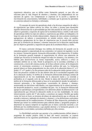 Datos Mundiales de Educación. 7a edición, 2010/11
experiencia educativa, que se define como formación general, es que ella sea
relevante para la vida integral de alumnos y alumnas, con independencia de sus
opciones de egreso. Las competencias se expresan en la acción y suponen la
movilización de conocimientos, habilidades y actitudes que la persona ha aprendido
en contextos educativos formales e informales.
El concepto de sector de aprendizaje alude a las diversas categorías de saber y
de experiencias que deben cultivar los niños, las niñas y jóvenes para desarrollar
aquellas dimensiones de su personalidad que han sido puestas de relieve por los fines,
objetivos generales y requisitos de egreso de la enseñanza básica y media. Cada sector
de aprendizaje define los tipos de saberes y experiencias que deben ser trabajados a lo
largo de cada uno de los niveles educacionales. Algunos de estos sectores constituyen
agrupaciones de saberes o conocimientos en sentido estricto; otros, en cambio,
constituyen agrupaciones de los tipos de experiencias que la escuela debe proveer
para que la formación de alumnos y alumnas transcurra en la dirección especificada
por los objetivos generales y requisitos de egreso de la enseñanza básica y media.
El marco curricular distingue tres ámbitos de formación de acuerdo con la
naturaleza general o especializada de sus contenidos y al carácter de regulado o no de
los mismos: formación general, formación diferenciada y libre disposición. El ámbito
de la formación general responde al requerimiento de ofrecer una educación de
calidad que favorezca la formación integral de todos los alumnos y las alumnas y los
habilite para desenvolverse en forma responsable, activa, reflexiva y crítica en
múltiples ámbitos de su vida. Desde la perspectiva de la sociedad, contribuye a la
construcción, a través del sistema escolar, de la base cultural común, de la integración
social, el crecimiento económico y el desarrollo político del país. La formación
general abarca en forma preponderante los dos ciclos de la educación básica (1° a 4°
grado y 5° a 8° grado) y los dos primeros años de la educación media (primer ciclo), y
tiene una presencia variable en los dos últimos años de la escolaridad (segundo ciclo
de la educación media). El ámbito de la formación diferenciada distingue canales de
especialización en las tres modalidades de la educación media y se extiende y
profundiza en el segundo ciclo de ésta. Desde la óptica del desarrollo personal, el
ámbito de la formación diferenciada se basa en la necesidad de atender las aptitudes e
intereses personales y las disposiciones vocacionales de alumnos y alumnas,
armonizando sus decisiones individuales, con requerimientos de la cultura nacional y
del desarrollo productivo, social y ciudadano del país. Así, la formación diferenciada
agrupa los aprendizajes correspondientes a los diferentes planes de diferenciación o de
especialización que ofrecerá la educación media en sus tres modalidades. Se inicia
intensivamente a partir del 3º año medio y constituye un espacio flexible que podrá
variar, de liceo en liceo, en términos de planes de especialización que se ofrezcan, de
acuerdo a intereses y aptitudes de alumnos y alumnas, y a las definiciones curriculares
e institucionales de los establecimientos. El ámbito de libre disposición, profundiza la
libertad que tienen los establecimientos para elaborar planes y programas propios, al
determinar un espacio temporal no regulado por el marco curricular nacional, a ser
definido por los establecimientos y que pueden destinar a la formación general, a la
diferenciada o a actividades curriculares definidas por ellos mismos.
La flexibilidad curricular que permite a los establecimientos definir planes y
programas de estudio propios sobre la base del marco curricular, se expresa
adicionalmente en las siguientes posibilidades. Al momento de elaborar los planes y
Recopilado por UNESCO-IBE (http://www.ibe.unesco.org/)
 