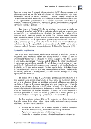 Datos Mundiales de Educación. 7a edición, 2010/11
formación general para el sector de idioma extranjero (inglés); la enseñanza de otros
idiomas se regirá por los OF-CMO del subsector de idioma extranjero, que pasa a
denominarse “sector de idioma extranjero”. También dispone reemplazar los
Objetivos Fundamentales Terminales de la formación diferenciada técnico-profesional
en 21 especialidades pertenecientes a los sectores siguientes: administración y
comercio, alimentación, confección, electricidad, gráfica, metalmecánica, programas
y proyectos sociales, y química.
Con base en el Decreto n° 254, los nuevos planes y programas de estudio que
se elaboren de acuerdo a los OF-CMO actualizados deberán aplicarse gradualmente a
partir del año 2010, según el siguiente calendario: año escolar 2010: primer año de
educación media, formación general; año escolar 2011: segundo año de educación
media, formación general, y tercer año de educación media, formación diferenciada
técnico-profesional de las 21 especialidades ajustadas; año escolar 2012: tercer año de
media, formación general y cuarto año de media, formación diferenciada técnico-
profesional de las 21 especialidades ajustadas; año escolar 2013: cuarto año de
educación media de formación general. (Ministerio de Educación, diciembre 2009).
Educación preprimaria
Como se ha dicho anteriormente, la educación preescolar o parvularia (EP) no es
obligatoria, y está destinada a atender a los niños y niñas de la cohorte 0-5 años. La
EP comprende tres niveles: a) sala-cuna, que atiende al grupo de edad de 0 a 2 años;
b) nivel medio, grupo entre 2 y 4 años de edad, dividido en dos subniveles, el menor y
el mayor, que corresponden a las edades 2-3 y 3-4 años, respectivamente; y c) nivel
transición (4 a 6 años), dividido en primer nivel y segundo nivel, atendiendo al grupo
de edad 4-5 y 5-6 años respectivamente. Con base en el artículo 4 de la Ley General
de Educación de 2009, es deber del Estado promover la educación parvularia en todos
sus niveles y garantizar el acceso gratuito y el financiamiento fiscal para el primer y
segundo nivel de transición.
El artículo 18 de la Ley de 2009 estipula que la educación parvularia es el
nivel educativo que atiende integralmente a niños desde su nacimiento hasta su
ingreso a la educación básica, sin constituir antecedente obligatorio para ésta. Su
propósito es favorecer de manera sistemática, oportuna y pertinente el desarrollo
integral y aprendizajes relevantes y significativos en los párvulos, de acuerdo a las
bases curriculares que se determinen en conformidad a esta ley, apoyando a la familia
en su rol insustituible de primera educadora. Es deber del Estado promover la
educación parvularia en todos sus niveles y garantizar el acceso gratuito y el
financiamiento fiscal para el primer y segundo nivel de transición (Art. 4).
La Ley establece (artículo 28) que la educación parvularia fomentará el
desarrollo integral de los niños y niñas y promoverá los aprendizajes, conocimientos,
habilidades y actitudes que les permitan:
• Valerse por sí mismos en el ámbito escolar y familiar, asumiendo
conductas de autocuidado y de cuidado de los otros y del entorno.
• Apreciar sus capacidades y características personales.
• Desarrollar su capacidad motora y valorar el cuidado del propio cuerpo.
Recopilado por UNESCO-IBE (http://www.ibe.unesco.org/)
 