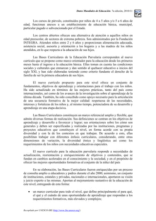 Datos Mundiales de Educación. 7a edición, 2010/11
Los cursos de párvulo, constituidos por niños de 4 a 5 años y/o 5 a 6 años de
edad, funcionan anexos a un establecimiento de educación básica, municipal,
particular pagado o subvencionado por el Estado.
Los centros abiertos ofrecen una alternativa de atención a aquellos niños en
edad preescolar, de sectores de extrema pobreza. Son administrados por la Fundación
INTEGRA. Atienden niños entre 2 y 6 años y proporcionan alimentación adecuada,
asistencia social, asesoría y orientación a los hogares y a las madres de los niños
atendidos, en lo que respecta a la educación de sus hijos.
Las Bases Curriculares de la Educación Parvularia corresponden al nuevo
currículo que se propone como marco orientador para la educación desde los primeros
meses hasta el ingreso a la educación básica. Ellas toman en cuenta las condiciones
sociales y culturales que enmarcan y dan sentido al quehacer educativo a inicios del
siglo XXI, y han sido elaboradas teniendo como criterio fundante el derecho de la
familia de ser la primera educadora de sus hijos.
El nuevo currículo propuesto para este nivel ofrece un conjunto de
fundamentos, objetivos de aprendizaje y orientaciones para el trabajo con los niños.
Ha sido actualizado en términos de las mejores prácticas, tanto del país como
internacionales, así como de los avances de la investigación sobre el aprendizaje de la
última década. También, ha sido concebido como apoyo necesario para la articulación
de una secuencia formativa de la mejor calidad: respetuosa de las necesidades,
intereses y fortalezas de los niños y, al mismo tiempo, potenciadora de su desarrollo y
aprendizaje en una etapa decisiva.
Las Bases Curriculares constituyen un marco referencial amplio y flexible, que
admite diversas formas de realización. Sus definiciones se centran en los objetivos de
aprendizaje y desarrollo a favorecer y lograr; sus orientaciones sobre los cómo son
generales y deben ser especificadas y realizadas por las instituciones, programas y
proyectos educativos que constituyen el nivel, en forma acorde con su propia
diversidad y con la de los contextos en que trabajan. De acuerdo a esto, ellas
posibilitan trabajar con diferentes énfasis curriculares, considerando, entre otras
dimensiones de variación, la diversidad étnica y lingüística así como los
requerimientos de los niños con necesidades educativas especiales.
El nuevo currículo para la educación parvularia responde a necesidades de
actualización, reorientación y enriquecimiento de objetivos y contenidos, que se
fundan en cambios acelerados en el conocimiento y la sociedad, y en el propósito de
ofrecer las mejores oportunidades formativas al conjunto de la niñez del país
En su elaboración, las Bases Curriculares fueron enriquecidas por un proceso
de consulta amplio a educadores y padres durante el año 2000; asimismo, un conjunto
de instituciones, estatales y privadas, nacionales e internacionales, aportaron su visión
y juicio experto a las mismas. Aportan al mejoramiento sustantivo de la educación de
este nivel, entregando de esta forma:
• un marco curricular para todo el nivel, que define principalmente el para qué,
el qué y el cuándo de unas oportunidades de aprendizaje que respondan a los
requerimientos formativos, más elevados y complejos;
Recopilado por UNESCO-IBE (http://www.ibe.unesco.org/)
 