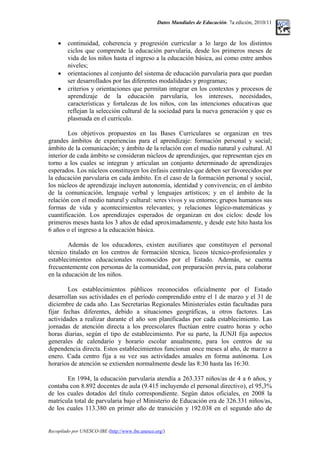 Datos Mundiales de Educación. 7a edición, 2010/11
• continuidad, coherencia y progresión curricular a lo largo de los distintos
ciclos que comprende la educación parvularia, desde los primeros meses de
vida de los niños hasta el ingreso a la educación básica, así como entre ambos
niveles;
• orientaciones al conjunto del sistema de educación parvularia para que puedan
ser desarrollados por las diferentes modalidades y programas;
• criterios y orientaciones que permitan integrar en los contextos y procesos de
aprendizaje de la educación parvularia, los intereses, necesidades,
características y fortalezas de los niños, con las intenciones educativas que
reflejan la selección cultural de la sociedad para la nueva generación y que es
plasmada en el currículo.
Los objetivos propuestos en las Bases Curriculares se organizan en tres
grandes ámbitos de experiencias para el aprendizaje: formación personal y social;
ámbito de la comunicación; y ámbito de la relación con el medio natural y cultural. Al
interior de cada ámbito se consideran núcleos de aprendizajes, que representan ejes en
torno a los cuales se integran y articulan un conjunto determinado de aprendizajes
esperados. Los núcleos constituyen los énfasis centrales que deben ser favorecidos por
la educación parvularia en cada ámbito. En el caso de la formación personal y social,
los núcleos de aprendizaje incluyen autonomía, identidad y convivencia; en el ámbito
de la comunicación, lenguaje verbal y lenguajes artísticos; y en el ámbito de la
relación con el medio natural y cultural: seres vivos y su entorno; grupos humanos sus
formas de vida y acontecimientos relevantes; y relaciones lógico-matemáticas y
cuantificación. Los aprendizajes esperados de organizan en dos ciclos: desde los
primeros meses hasta los 3 años de edad aproximadamente, y desde este hito hasta los
6 años o el ingreso a la educación básica.
Además de los educadores, existen auxiliares que constituyen el personal
técnico titulado en los centros de formación técnica, liceos técnico-profesionales y
establecimientos educacionales reconocidos por el Estado. Además, se cuenta
frecuentemente con personas de la comunidad, con preparación previa, para colaborar
en la educación de los niños.
Los establecimientos públicos reconocidos oficialmente por el Estado
desarrollan sus actividades en el período comprendido entre el 1 de marzo y el 31 de
diciembre de cada año. Las Secretarías Regionales Ministeriales están facultadas para
fijar fechas diferentes, debido a situaciones geográficas, u otros factores. Las
actividades a realizar durante el año son planificadas por cada establecimiento. Las
jornadas de atención directa a los preescolares fluctúan entre cuatro horas y ocho
horas diarias, según el tipo de establecimiento. Por su parte, la JUNJI fija aspectos
generales de calendario y horario escolar anualmente, para los centros de su
dependencia directa. Estos establecimientos funcionan once meses al año, de marzo a
enero. Cada centro fija a su vez sus actividades anuales en forma autónoma. Los
horarios de atención se extienden normalmente desde las 8:30 hasta las 16:30.
En 1994, la educación parvularia atendía a 263.337 niños/as de 4 a 6 años, y
contaba con 8.892 docentes de aula (9.415 incluyendo el personal directivo), el 95,3%
de los cuales dotados del título correspondiente. Según datos oficiales, en 2008 la
matrícula total de parvularia bajo el Ministerio de Educación era de 326.331 niños/as,
de los cuales 113.380 en primer año de transición y 192.038 en el segundo año de
Recopilado por UNESCO-IBE (http://www.ibe.unesco.org/)
 