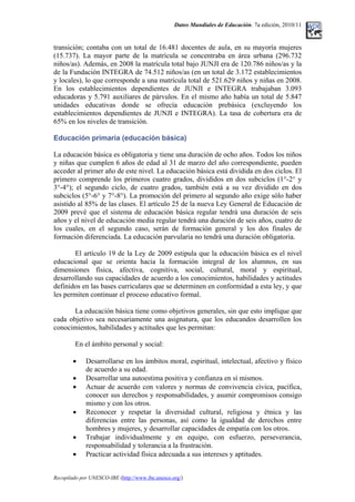 Datos Mundiales de Educación. 7a edición, 2010/11
transición; contaba con un total de 16.481 docentes de aula, en su mayoría mujeres
(15.737). La mayor parte de la matrícula se concentraba en área urbana (296.732
niños/as). Además, en 2008 la matrícula total bajo JUNJI era de 120.786 niños/as y la
de la Fundación INTEGRA de 74.512 niños/as (en un total de 3.172 establecimientos
y locales), lo que corresponde a una matrícula total de 521.629 niños y niñas en 2008.
En los establecimientos dependientes de JUNJI e INTEGRA trabajaban 3.093
educadoras y 5.791 auxiliares de párvulos. En el mismo año había un total de 5.847
unidades educativas donde se ofrecía educación prebásica (excluyendo los
establecimientos dependientes de JUNJI e INTEGRA). La tasa de cobertura era de
65% en los niveles de transición.
Educación primaria (educación básica)
La educación básica es obligatoria y tiene una duración de ocho años. Todos los niños
y niñas que cumplen 6 años de edad al 31 de marzo del año correspondiente, pueden
acceder al primer año de este nivel. La educación básica está dividida en dos ciclos. El
primero comprende los primeros cuatro grados, divididos en dos subciclos (1°-2° y
3°-4°); el segundo ciclo, de cuatro grados, también está a su vez dividido en dos
subciclos (5°-6° y 7°-8°). La promoción del primero al segundo año exige sólo haber
asistido al 85% de las clases. El artículo 25 de la nueva Ley General de Educación de
2009 prevé que el sistema de educación básica regular tendrá una duración de seis
años y el nivel de educación media regular tendrá una duración de seis años, cuatro de
los cuales, en el segundo caso, serán de formación general y los dos finales de
formación diferenciada. La educación parvularia no tendrá una duración obligatoria.
El artículo 19 de la Ley de 2009 estipula que la educación básica es el nivel
educacional que se orienta hacia la formación integral de los alumnos, en sus
dimensiones física, afectiva, cognitiva, social, cultural, moral y espiritual,
desarrollando sus capacidades de acuerdo a los conocimientos, habilidades y actitudes
definidos en las bases curriculares que se determinen en conformidad a esta ley, y que
les permiten continuar el proceso educativo formal.
La educación básica tiene como objetivos generales, sin que esto implique que
cada objetivo sea necesariamente una asignatura, que los educandos desarrollen los
conocimientos, habilidades y actitudes que les permitan:
En el ámbito personal y social:
• Desarrollarse en los ámbitos moral, espiritual, intelectual, afectivo y físico
de acuerdo a su edad.
• Desarrollar una autoestima positiva y confianza en sí mismos.
• Actuar de acuerdo con valores y normas de convivencia cívica, pacífica,
conocer sus derechos y responsabilidades, y asumir compromisos consigo
mismo y con los otros.
• Reconocer y respetar la diversidad cultural, religiosa y étnica y las
diferencias entre las personas, así como la igualdad de derechos entre
hombres y mujeres, y desarrollar capacidades de empatía con los otros.
• Trabajar individualmente y en equipo, con esfuerzo, perseverancia,
responsabilidad y tolerancia a la frustración.
• Practicar actividad física adecuada a sus intereses y aptitudes.
Recopilado por UNESCO-IBE (http://www.ibe.unesco.org/)
 