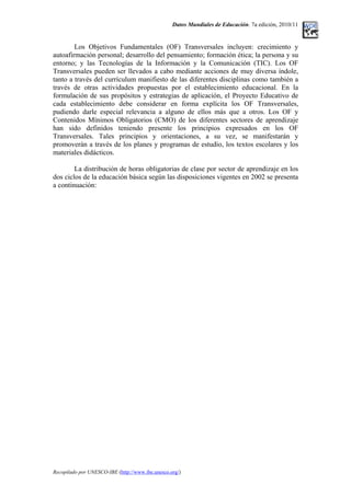 Datos Mundiales de Educación. 7a edición, 2010/11
Los Objetivos Fundamentales (OF) Transversales incluyen: crecimiento y
autoafirmación personal; desarrollo del pensamiento; formación ética; la persona y su
entorno; y las Tecnologías de la Información y la Comunicación (TIC). Los OF
Transversales pueden ser llevados a cabo mediante acciones de muy diversa índole,
tanto a través del currículum manifiesto de las diferentes disciplinas como también a
través de otras actividades propuestas por el establecimiento educacional. En la
formulación de sus propósitos y estrategias de aplicación, el Proyecto Educativo de
cada establecimiento debe considerar en forma explícita los OF Transversales,
pudiendo darle especial relevancia a alguno de ellos más que a otros. Los OF y
Contenidos Mínimos Obligatorios (CMO) de los diferentes sectores de aprendizaje
han sido definidos teniendo presente los principios expresados en los OF
Transversales. Tales principios y orientaciones, a su vez, se manifestarán y
promoverán a través de los planes y programas de estudio, los textos escolares y los
materiales didácticos.
La distribución de horas obligatorias de clase por sector de aprendizaje en los
dos ciclos de la educación básica según las disposiciones vigentes en 2002 se presenta
a continuación:
Recopilado por UNESCO-IBE (http://www.ibe.unesco.org/)
 