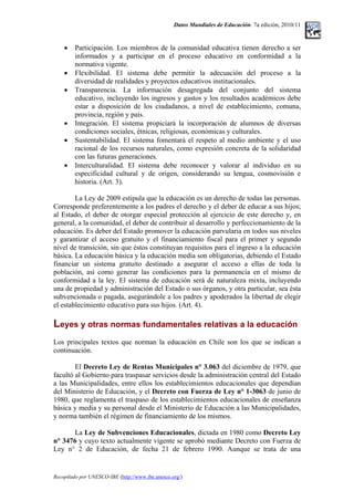 Datos Mundiales de Educación. 7a edición, 2010/11
• Participación. Los miembros de la comunidad educativa tienen derecho a ser
informados y a participar en el proceso educativo en conformidad a la
normativa vigente.
• Flexibilidad. El sistema debe permitir la adecuación del proceso a la
diversidad de realidades y proyectos educativos institucionales.
• Transparencia. La información desagregada del conjunto del sistema
educativo, incluyendo los ingresos y gastos y los resultados académicos debe
estar a disposición de los ciudadanos, a nivel de establecimiento, comuna,
provincia, región y país.
• Integración. El sistema propiciará la incorporación de alumnos de diversas
condiciones sociales, étnicas, religiosas, económicas y culturales.
• Sustentabilidad. El sistema fomentará el respeto al medio ambiente y el uso
racional de los recursos naturales, como expresión concreta de la solidaridad
con las futuras generaciones.
• Interculturalidad. El sistema debe reconocer y valorar al individuo en su
especificidad cultural y de origen, considerando su lengua, cosmovisión e
historia. (Art. 3).
La Ley de 2009 estipula que la educación es un derecho de todas las personas.
Corresponde preferentemente a los padres el derecho y el deber de educar a sus hijos;
al Estado, el deber de otorgar especial protección al ejercicio de este derecho y, en
general, a la comunidad, el deber de contribuir al desarrollo y perfeccionamiento de la
educación. Es deber del Estado promover la educación parvularia en todos sus niveles
y garantizar el acceso gratuito y el financiamiento fiscal para el primer y segundo
nivel de transición, sin que éstos constituyan requisitos para el ingreso a la educación
básica. La educación básica y la educación media son obligatorias, debiendo el Estado
financiar un sistema gratuito destinado a asegurar el acceso a ellas de toda la
población, así como generar las condiciones para la permanencia en el mismo de
conformidad a la ley. El sistema de educación será de naturaleza mixta, incluyendo
una de propiedad y administración del Estado o sus órganos, y otra particular, sea ésta
subvencionada o pagada, asegurándole a los padres y apoderados la libertad de elegir
el establecimiento educativo para sus hijos. (Art. 4).
Leyes y otras normas fundamentales relativas a la educación
Los principales textos que norman la educación en Chile son los que se indican a
continuación.
El Decreto Ley de Rentas Municipales n° 3.063 del diciembre de 1979, que
facultó al Gobierno para traspasar servicios desde la administración central del Estado
a las Municipalidades, entre ellos los establecimientos educacionales que dependían
del Ministerio de Educación, y el Decreto con Fuerza de Ley n° 1-3063 de junio de
1980, que reglamenta el traspaso de los establecimientos educacionales de enseñanza
básica y media y su personal desde el Ministerio de Educación a las Municipalidades,
y norma también el régimen de financiamiento de los mismos.
La Ley de Subvenciones Educacionales, dictada en 1980 como Decreto Ley
n° 3476 y cuyo texto actualmente vigente se aprobó mediante Decreto con Fuerza de
Ley n° 2 de Educación, de fecha 21 de febrero 1990. Aunque se trata de una
Recopilado por UNESCO-IBE (http://www.ibe.unesco.org/)
 