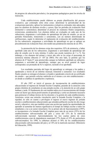 Datos Mundiales de Educación. 7a edición, 2010/11
de progreso de educación parvularia y los programas pedagógicos para los niveles de
transición.
Cada establecimiento puede elaborar su propia planificación del proceso
evaluativo, que contemple entre otras cosas: determinar la periodicidad de las
evaluaciones parciales; aplicar los instrumentos evaluativos estimados más adecuados
para los alumnos de distintos niveles y cursos; fijar los períodos de evaluación final
(trimestral o semestrales); determinar el proceso de exámenes finales (asignaturas,
eximiciones, ponderación). Los alumnos deben ser evaluados en cada uno de los
subsectores, asignaturas o actividades de aprendizaje del plan de estudio, ya sea en
períodos bimestrales, trimestrales o semestrales, con un número determinado de
calificaciones, según lo determine el reglamento de evaluación del establecimiento.
En los subsectores, asignaturas o actividades de aprendizaje en que se aplique un
procedimiento de evaluación final, éste tendrá una ponderación máxima de un 30%.
La promoción de los alumnos exige dos requisitos: 85% de asistencia, y haber
aprobado cada uno de los subsectores, asignaturas o actividades de aprendizaje del
plan de estudio con la nota mínima 4 (sobre una escala numérica de 1 a 7). Sin
embargo, a los alumnos del primer y tercer año sólo se les exige el porcentaje de
asistencia mínima (Decreto n° 107 de 2003). Por otro lado, se permite que los
alumnos de 4° hasta 8° sean promovidos aunque no hubieren aprobado un subsector,
asignatura o actividad de aprendizaje, siempre que su nivel general de logro
corresponda a un promedio de 4,5 o superior, incluido el no aprobado.
Los resultados parciales del logro de aprendizaje se entregan a los padres y
apoderados a través de un informe mensual, trimestral o semestral. Los resultados
finales anuales se entregan al alumno y al padre o apoderado a través de un certificado
de estudio – que permite solicitar matrícula en el mismo o en otro establecimiento –
en donde se establece la aprobación o repitencia.
El año 1997 se inició el proceso de incorporación de establecimientos
educacionales al régimen de Jornada Escolar Completa, pasando de la atención a dos
grupos distintos de estudiantes en una jornada escolar, a la atención de un solo grupo
mañana y tarde. El fundamento de esta medida radica en el reconocimiento del tiempo
como un factor que afecta positivamente al aprendizaje y como un elemento necesario
para potenciar el trabajo técnico de los docentes y la gestión de cada establecimiento.
Asimismo, existe una estrecha vinculación entre la Jornada Escolar Completa y la
equidad, no sólo en cuanto a privilegiar el ingreso al nuevo régimen de jornada
escolar a establecimientos educacionales que atienden población escolar de alto riesgo
social y educativo, sino que también como una acción que iguala las oportunidades de
aprender al aumentar de manera significativa el tiempo de trabajo escolar a todos los
estudiantes y no a un sector minoritario. En su primer año de funcionamiento (1997),
se incorporaron a la Jornada Escolar Completa poco más de un tercio (35%) de los
establecimientos subvencionados del país y cerca del 12% de la matrícula
subvencionada nacional. Aproximadamente las tres cuartas partes de estos
establecimientos eran de dependencia municipal (77% frente al 23% de particulares
subvencionados). En 1998, la cobertura alcanzó el 50% de los establecimientos
educacionales subvencionados del país y al 18% de la matrícula nacional. (Ministerio
de Educación, 1999).
Recopilado por UNESCO-IBE (http://www.ibe.unesco.org/)
 