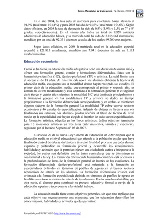 Datos Mundiales de Educación. 7a edición, 2010/11
En el año 2004, la tasa neta de matrícula para enseñanza básica alcanzó el
94,9% (tasa bruta: 104,4%) y para 2008 ha sido de 94,6% (tasa bruta: 105,6%). Según
datos oficiales, en 2008 la tasa de deserción ha sido de 0,9% (1,9% y 1,5% en 7° y 8°
grados, respectivamente). En el mismo año había un total de 8.829 unidades
educativas de educación básica, y la matrícula total ha sido de 2.105.061 alumnos/as,
atendidos por un total de 92.331 docentes de aula, de los cuales 69.700 eran mujeres.
Según datos oficiales, en 2008 la matrícula total en la educación especial
ascendió a 121.815 estudiantes, atendidos por 7.941 docentes de aula en 1.113
establecimientos.
Educación secundaria
Como se ha dicho, la educación media obligatoria tiene una duración de cuatro años y
ofrece una formación general común y formaciones diferenciadas. Estas son la
humanístico-científica (HC), técnico-profesional (TP) y artística. La edad límite para
el acceso es de 18 años. Al finalizar este nivel, los alumnos obtienen la licencia de
educación media, cualquiera sea la modalidad donde hayan realizado sus estudios. El
primer ciclo de la educación media, que corresponde al primer y segundo año, es
común en las tres modalidades y está destinado a la formación general; en el segundo
ciclo (tercer y cuarto año) mientras la modalidad HC está destinada principalmente a
la formación general, en las modalidades TP y artística se dedica un tiempo
preponderante a la formación diferenciada correspondiente y en ambas se mantienen
algunos sectores de la formación general. La modalidad TP cubre catorce sectores
económicos y 46 canales de especialización. Además de obtener su licencia una vez
finalizados sus estudios, los alumnos pueden acceder al título de técnico de nivel
medio en la especialidad que hayan elegido al interior de cada sector/especialización.
La formación artística, ofrecida en los liceos artísticos, define objetivos terminales
para 10 menciones artísticas en tres áreas (arte musicales, visuales y escénicas),
reguladas por el Decreto Supremo n° 03 de 2007.
El artículo 20 de la nueva Ley General de Educación de 2009 estipula que la
educación media es el nivel educacional que atiende a la población escolar que haya
finalizado el nivel de educación básica y tiene por finalidad procurar que cada alumno
expanda y profundice su formación general y desarrolle los conocimientos,
habilidades y actitudes que le permitan ejercer una ciudadanía activa e integrarse a la
sociedad, los cuales son definidos por las bases curriculares que se determinen en
conformidad a la ley. La formación diferenciada humanista-científica está orientada a
la profundización de áreas de la formación general de interés de los estudiantes. La
formación diferenciada técnico-profesional está orientada a la formación en
especialidades definidas en términos de perfiles de egreso en diferentes sectores
económicos de interés de los alumnos. La formación diferenciada artística está
orientada a la formación especializada definida en términos de perfiles de egreso en
las diferentes áreas artísticas de interés de los alumnos. Dicha enseñanza habilita, por
otra parte, al alumno para continuar su proceso educativo formal a través de la
educación superior o incorporarse a la vida del trabajo.
La educación media tiene como objetivos generales, sin que esto implique que
cada objetivo sea necesariamente una asignatura, que los educandos desarrollen los
conocimientos, habilidades y actitudes que les permitan:
Recopilado por UNESCO-IBE (http://www.ibe.unesco.org/)
 