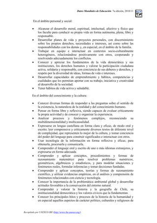 Datos Mundiales de Educación. 7a edición, 2010/11
En el ámbito personal y social:
• Alcanzar el desarrollo moral, espiritual, intelectual, afectivo y físico que
los faculte para conducir su propia vida en forma autónoma, plena, libre y
responsable.
• Desarrollar planes de vida y proyectos personales, con discernimiento
sobre los propios derechos, necesidades e intereses, así como sobre las
responsabilidades con los demás y, en especial, en el ámbito de la familia.
• Trabajar en equipo e interactuar en contextos socio-culturalmente
heterogéneos, relacionándose positivamente con otros, cooperando y
resolviendo adecuadamente los conflictos.
• Conocer y apreciar los fundamentos de la vida democrática y sus
instituciones, los derechos humanos y valorar la participación ciudadana
activa, solidaria y responsable, con conciencia de sus deberes y derechos, y
respeto por la diversidad de ideas, formas de vida e intereses.
• Desarrollar capacidades de emprendimiento y hábitos, competencias y
cualidades que les permitan aportar con su trabajo, iniciativa y creatividad
al desarrollo de la sociedad.
• Tener hábitos de vida activa y saludable.
En el ámbito del conocimiento y la cultura:
• Conocer diversas formas de responder a las preguntas sobre el sentido de
la existencia, la naturaleza de la realidad y del conocimiento humano.
• Pensar en forma libre y reflexiva, siendo capaces de evaluar críticamente
la propia actividad y de conocer y organizar la experiencia.
• Analizar procesos y fenómenos complejos, reconociendo su
multidimensionalidad y multicausalidad.
• Expresarse en lengua castellana en forma clara y eficaz, de modo oral y
escrito; leer comprensiva y críticamente diversos textos de diferente nivel
de complejidad, que representen lo mejor de la cultura, y tomar conciencia
del poder del lenguaje para construir significados e interactuar con otros.
• Usar tecnología de la información en forma reflexiva y eficaz, para
obtenerla, procesarla y comunicarla.
• Comprender el lenguaje oral y escrito de uno o más idiomas extranjeros, y
expresarse en forma adecuada.
• Comprender y aplicar conceptos, procedimientos y formas de
razonamiento matemático para resolver problemas numéricos,
geométricos, algebraicos y estadísticos, y para modelar situaciones y
fenómenos reales, formular inferencias y tomar decisiones fundadas.
• Comprender y aplicar conceptos, teorías y formas de razonamiento
científico, y utilizar evidencias empíricas, en el análisis y comprensión de
fenómenos relacionados con ciencia y tecnología.
• Conocer la importancia de la problemática ambiental global y desarrollar
actitudes favorables a la conservación del entorno natural.
• Comprender y valorar la historia y la geografía de Chile, su
institucionalidad democrática y los valores cívicos que la fundamentan.
• Conocer los principales hitos y procesos de la historia de la humanidad y
en especial aquellos aspectos de carácter político, culturales y religiosos de
Recopilado por UNESCO-IBE (http://www.ibe.unesco.org/)
 