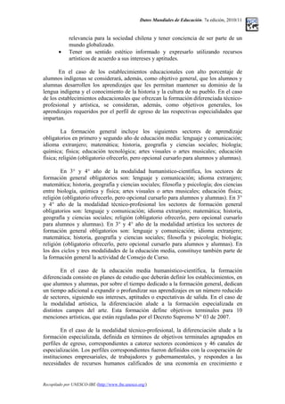 Datos Mundiales de Educación. 7a edición, 2010/11
relevancia para la sociedad chilena y tener conciencia de ser parte de un
mundo globalizado.
• Tener un sentido estético informado y expresarlo utilizando recursos
artísticos de acuerdo a sus intereses y aptitudes.
En el caso de los establecimientos educacionales con alto porcentaje de
alumnos indígenas se considerará, además, como objetivo general, que los alumnos y
alumnas desarrollen los aprendizajes que les permitan mantener su dominio de la
lengua indígena y el conocimiento de la historia y la cultura de su pueblo. En el caso
de los establecimientos educacionales que ofrezcan la formación diferenciada técnico-
profesional y artística, se consideran, además, como objetivos generales, los
aprendizajes requeridos por el perfil de egreso de las respectivas especialidades que
impartan.
La formación general incluye los siguientes sectores de aprendizaje
obligatorios en primero y segundo año de educación media: lenguaje y comunicación;
idioma extranjero; matemática; historia, geografía y ciencias sociales; biología;
química; física; educación tecnológica; artes visuales o artes musicales; educación
física; religión (obligatorio ofrecerlo, pero opcional cursarlo para alumnos y alumnas).
En 3° y 4° año de la modalidad humanístico-científica, los sectores de
formación general obligatorios son: lenguaje y comunicación; idioma extranjero;
matemática; historia, geografía y ciencias sociales; filosofía y psicología; dos ciencias
entre biología, química y física; artes visuales o artes musicales; educación física;
religión (obligatorio ofrecerlo, pero opcional cursarlo para alumnos y alumnas). En 3°
y 4° año de la modalidad técnico-profesional los sectores de formación general
obligatorios son: lenguaje y comunicación; idioma extranjero; matemática; historia,
geografía y ciencias sociales; religión (obligatorio ofrecerlo, pero opcional cursarlo
para alumnos y alumnas). En 3° y 4° año de la modalidad artística los sectores de
formación general obligatorios son: lenguaje y comunicación; idioma extranjero;
matemática; historia, geografía y ciencias sociales; filosofía y psicología; biología;
religión (obligatorio ofrecerlo, pero opcional cursarlo para alumnos y alumnas). En
los dos ciclos y tres modalidades de la educación media, constituye también parte de
la formación general la actividad de Consejo de Curso.
En el caso de la educación media humanístico-científica, la formación
diferenciada consiste en planes de estudio que deberán definir los establecimientos, en
que alumnos y alumnas, por sobre el tiempo dedicado a la formación general, dedican
un tiempo adicional a expandir o profundizar sus aprendizajes en un número reducido
de sectores, siguiendo sus intereses, aptitudes o expectativas de salida. En el caso de
la modalidad artística, la diferenciación alude a la formación especializada en
distintos campos del arte. Esta formación define objetivos terminales para 10
menciones artísticas, que están reguladas por el Decreto Supremo N° 03 de 2007.
En el caso de la modalidad técnico-profesional, la diferenciación alude a la
formación especializada, definida en términos de objetivos terminales agrupados en
perfiles de egreso, correspondientes a catorce sectores económicos y 46 canales de
especialización. Los perfiles correspondientes fueron definidos con la cooperación de
instituciones empresariales, de trabajadores y gubernamentales, y responden a las
necesidades de recursos humanos calificados de una economía en crecimiento e
Recopilado por UNESCO-IBE (http://www.ibe.unesco.org/)
 