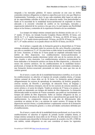 Datos Mundiales de Educación. 7a edición, 2010/11
integrada a los mercados globales. El marco curricular en este caso no define
contenidos mínimos obligatorios ni objetivos específicos por nivel, sino que Objetivos
Fundamentales Terminales, es decir, lo que cada estudiante debe lograr en cada una
de las especialidades referidas al final de la educación media. Esta particularidad se
funda en la necesidad de la modalidad técnico-profesional de responder en forma
adecuada a la creciente velocidad de cambio en las tecnologías, mercados y
organización industrial de los sectores a los que sirve, lo cual impone una flexibilidad
mayor en las formas y contenidos de la experiencia formativa de sus estudiantes.
Los tiempos de trabajo mínimo semanal para los distintos niveles son: a) 1° y
2° medio: 33 horas, sin Jornada Escolar Completa Diurna (JECD); 42 horas, con
JECD; b) 3° y 4° medio humanístico-científico: 36 horas, sin JECD; 42 horas, con
JECD; c) 3° y 4° medio técnico-profesional: 38 horas, sin JECD; 42 horas, con JECD;
d) 3° y 4° medio artístico: no se puede ofrecer sin JECD; 42 horas, con JECD.
En el primer y segundo año, la formación general se desarrollará en 33 horas
mínimas semanales, abarcando todos los sectores de ella, salvo filosofía y psicología,
que sólo se considera en 3º y 4º. En estas horas se debe incluir la actividad de Consejo
de Curso. Asimismo, el límite de 33 horas puede ser ampliado utilizando horas del
ámbito de libre disposición. Los establecimientos técnico-profesionales y
humanístico-científicos pueden determinar incluir sólo uno de los sectores de artes:
artes visuales o artes musicales. Los establecimientos artísticos incrementarán las
horas dedicadas a la formación artística con horas de libre disposición, y ofrecerán al
menos dos sectores artísticos. En los establecimientos de la modalidad técnico-
profesional, el tiempo de libre disposición podrá destinarse a actividades orientadas a
una formación técnico-vocacional, procurando en todos los casos que ésta sea de
carácter general.
En el tercer y cuarto año de la modalidad humanístico-científica, en el caso de
los establecimientos no adscritos al régimen de jornada completa diurna, el tiempo
mínimo semanal de clases debe ser de 36 horas. La formación general abarcará
obligatoriamente los sectores de aprendizaje de matemática, de historia, geografía y
ciencias sociales, de filosofía y psicología, de educación física, de lenguaje y
comunicación, de idioma extranjero, dos de los tres sectores de ciencias naturales, un
sector artístico y el sector de religión. Tendrá un mínimo de 27 horas a la semana, el
que podrá ser aumentado con tiempos del ámbito de libre disposición. La formación
diferenciada tendrá un mínimo de 9 horas semanales, que podrá ser incrementado con
tiempos del ámbito de libre disposición. Sobre un mínimo obligatorio de dos, es
opcional el número de planes de diferenciación (o especialización) que puede fijar un
establecimiento. La composición interna de cada plan de diferenciación debe
considerar un mínimo de dos y un máximo de cuatro sectores. El tiempo de libre
disposición será de 6 horas y se podrá destinar a suplementar sectores de la formación
diferenciada, de la formación general, o a otras actividades curriculares definidas por
el establecimiento.
En el tercer y cuarto año de la modalidad técnico-profesional, en el caso de los
establecimientos no adscritos al régimen de jornada escolar completa diurna, el
tiempo mínimo semanal de clases debe ser de 38 horas. Se debe destinar al menos 14
horas semanales para desarrollar la formación general, de acuerdo a los OF y CMO de
este ámbito, siendo obligatorio en este caso considerar al menos los siguientes
Recopilado por UNESCO-IBE (http://www.ibe.unesco.org/)
 
