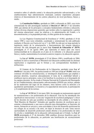Datos Mundiales de Educación. 7a edición, 2010/11
normativa sobre el subsidio estatal a la educación particular subvencionada y a los
establecimientos bajo administración municipal, contiene importantes preceptos
relativos al funcionamiento de los centros educativos de nivel pre-básico, básico y
medio.
La Constitución Política, aprobada en 1980 y reformada en 2003, cuyo texto
sistematizado ha sido promulgado mediante el Decreto n° 100 del 17 de setiembre
2005, que además de los principios y conceptos fundamentales referidos a educación,
incluye diversas disposiciones generales que inciden sobre la organización y gestión
del sistema educacional, como las relativas a la administración del Estado, a la
descentralización y a la propiedad privada y la libre gestión de las empresas.
La Ley Orgánica Constitucional de Enseñanza n° 18.962, aprobada el 10 de
marzo 1990 y cuyo texto refundido, coordinado y sistematizado ha sido publicado
mediante el Decreto con Fuerza de Ley n° 1 de 2005, ha sido por un largo período la
legislación matriz de la estructuración y funcionamiento del sistema educativo
nacional. Ha sido derogada por la nueva Ley General de Educación n° 20370,
promulgada el 17 de agosto 2009, que representa el marco para una nueva
institucionalidad de la educación en el país en lo referente a la educación general
básica y media, manteniéndose la normativa anterior respecto a la educación superior.
La Ley n° 18.956, promulgada el 22 de febrero 1990 y modificada en 2004,
mediante la cual se reestructura el Ministerio de Educación estableciendo las distintas
reparticiones u organismos que lo forman y sus correspondientes facultades o
atribuciones.
El Estatuto de los Profesionales de la Educación, aprobado como Ley n°
19.070 del 1 de julio 1991, fue perfeccionado en 1995 por la Ley n° 19.410. Junto con
continuar elevando las remuneraciones, se introdujeron disposiciones que amplían o
precisan derechos, resuelven adecuadamente el tema de la estabilidad laboral y
establecen nuevos principios, como el de bonificar la excelencia en el desempeño de
los equipos docentes. Se ha creado el Sistema Nacional de Evaluación del Desempeño
de los Establecimientos educacionales subvencionados (SNED) que incluye, además
de las mediciones del logro de los alumnos, otros factores como la atención a la
igualdad de oportunidades, la iniciativa y la capacidad de innovación, la participación
y el cumplimiento de las normas.
La Ley n° 19.715 del 31 de enero 2001, ha otorgado un mejoramiento especial
de remuneraciones a los profesionales de la educación. Esta ley ha introducido dos
significativas innovaciones: i) crea una “asignación de excelencia pedagógica” a favor
de los docentes de aula que acrediten un desempeño de alta calidad; y ii) funda la
“Red Maestros de Maestros” formados por aquellos docentes de excelencia que se
sometan voluntariamente a una nueva selección para desempeñarse en funciones de
tutoría, formación en servicio y otras actividades a favor del desarrollo profesional de
sus colegas de su escuela o de otras, sin dejar la docencia de aula. Estas nuevas
oportunidades de desarrollo profesional estarán abiertas a los profesionales de todos
los niveles y modalidades de la educación subvencionada por el Estado. La Ley n°
20158 promulgada el 27 de diciembre 2006 establece diversos beneficios para los
profesionales de la educación, en particular una bonificación de reconocimiento
profesional.
Recopilado por UNESCO-IBE (http://www.ibe.unesco.org/)
 