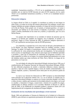 Datos Mundiales de Educación. 7a edición, 2010/11
modalidad humanístico-científica y 379.115 en la modalidad técnico-profesional),
atendidos por un total de 46.989 docentes de aula (25.554 mujeres), de los cuales
30.823 en la modalidad humanístico-científica y 16.166 en la modalidad técnico-
profesional.
Educación indígena
La lengua oficial en Chile es el español. La enseñanza se realiza en esta lengua en
todo el país y en todos los niveles del sistema educacional. Sin embargo, existen otras
lenguas, habladas por grupos indígenas asentados a lo largo del territorio continental y
en la Isla de Pascua. Estos grupos son: el aymara, el aymara-quechua y el cunsa o
atacameño, que habitan en la zona noreste; el mapuche, el qawásqar o alacalufe, el
yagán o yamana, distribuidos en las zonas sur y austral; y el pascuense, que vive en la
Isla de Pascua.
Los grupos más importantes (si se considera el número de personas que los
integran y la función que cumplen sus lenguas), son el mapuche, el aymara y el
pascuense. Según el Censo Nacional de 2002, la población indígena representa el
4,57% de la población nacional (poco más de 692.000 personas).
Los mapuches se agrupan hoy en la zona rural sur del país, principalmente en
la IX Región, con flujo migratorio constante hacia las ciudades cercanas y hacia
Santiago, la capital. Su lengua, el mapudungun, cuenta con un alfabeto, resultado de
la unificación de varias proposiciones hechas por investigadores. Se han producido
textos escritos en mapudungun y hay esfuerzos para lograr que los hablantes aprendan
a escribirlo, y para que la transmisión de contenidos de programas escolares a los
niños mapuches se realice en su lengua. Los aymara habitan principalmente en la zona
del altiplano andino que reúne territorios de Chile, Perú y Bolivia. La lengua de los
pascuenses es el rapa-nui.
Las actividades de educación intercultural bilingüe iniciaron hacia 1996 con el
establecimiento del Programa Nacional de Educación Intercultural Bilingüe (PEIB).
Se han elaborado programas de estudio y materiales didácticos aimara, mapuche,
quechua y rapa nui como segunda lengua y textos de estudio contextualizados a las
culturas mapuche, aymara y atacameña (lican antai) para los tres primeros grados de
básica.
La nueva Ley General de Educación de 2009 incorpora la interculturalidad
como principio de la educación chilena (Art. 3) y en su artículo 23 estipula que La
educación intercultural bilingüe se expresa en el sector curricular dirigido a los niños
y niñas, jóvenes y adultos que reconocen la diversidad cultural y de origen y en la cual
se enseñan y transmiten la lengua, cosmovisión e historia de su pueblo de origen,
estableciendo un diálogo armónico en la sociedad. Mediante el Decreto n° 280 de
julio de 2009, se ha establecido un calendario gradual y progresivo (hasta 2017) de
implementación de la asignatura de enseñanza de lengua indígena.
Evaluación de los resultados del aprendizaje a nivel nacional
Desde 1988 está aplicándose el Sistema de Medición de la Calidad de la Educación
(SIMCE), para efectuar un seguimiento permanente del rendimiento de las asignaturas
Recopilado por UNESCO-IBE (http://www.ibe.unesco.org/)
 