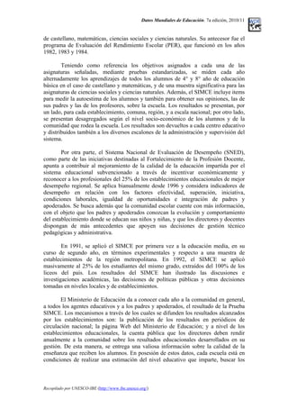 Datos Mundiales de Educación. 7a edición, 2010/11
de castellano, matemáticas, ciencias sociales y ciencias naturales. Su antecesor fue el
programa de Evaluación del Rendimiento Escolar (PER), que funcionó en los años
1982, 1983 y 1984.
Teniendo como referencia los objetivos asignados a cada una de las
asignaturas señaladas, mediante pruebas estandarizadas, se miden cada año
alternadamente los aprendizajes de todos los alumnos de 4° y 8° año de educación
básica en el caso de castellano y matemáticas, y de una muestra significativa para las
asignaturas de ciencias sociales y ciencias naturales. Además, el SIMCE incluye items
para medir la autoestima de los alumnos y también para obtener sus opiniones, las de
sus padres y las de los profesores, sobre la escuela. Los resultados se presentan, por
un lado, para cada establecimiento, comuna, región, y a escala nacional; por otro lado,
se presentan desagregados según el nivel socio-económico de los alumnos y de la
comunidad que rodea la escuela. Los resultados son devueltos a cada centro educativo
y distribuidos también a los diversos escalones de la administración y supervisión del
sistema.
Por otra parte, el Sistema Nacional de Evaluación de Desempeño (SNED),
como parte de las iniciativas destinadas al Fortalecimiento de la Profesión Docente,
apunta a contribuir al mejoramiento de la calidad de la educación impartida por el
sistema educacional subvencionado a través de incentivar económicamente y
reconocer a los profesionales del 25% de los establecimientos educacionales de mejor
desempeño regional. Se aplica bianualmente desde 1996 y considera indicadores de
desempeño en relación con los factores efectividad, superación, iniciativa,
condiciones laborales, igualdad de oportunidades e integración de padres y
apoderados. Se busca además que la comunidad escolar cuente con más información,
con el objeto que los padres y apoderados conozcan la evolución y comportamiento
del establecimiento donde se educan sus niños y niñas, y que los directores y docentes
dispongan de más antecedentes que apoyen sus decisiones de gestión técnico
pedagógicas y administrativa.
En 1991, se aplicó el SIMCE por primera vez a la educación media, en su
curso de segundo año, en términos experimentales y respecto a una muestra de
establecimientos de la región metropolitana. En 1992, el SIMCE se aplicó
masivamente al 25% de los estudiantes del mismo grado, extraídos del 100% de los
liceos del país. Los resultados del SIMCE han ilustrado las discusiones e
investigaciones académicas, las decisiones de políticas públicas y otras decisiones
tomadas en niveles locales y de establecimientos.
El Ministerio de Educación da a conocer cada año a la comunidad en general,
a todos los agentes educativos y a los padres y apoderados, el resultado de la Prueba
SIMCE. Los mecanismos a través de los cuales se difunden los resultados alcanzados
por los establecimientos son: la publicación de los resultados en periódicos de
circulación nacional; la página Web del Ministerio de Educación; y a nivel de los
establecimientos educacionales, la cuenta pública que los directores deben rendir
anualmente a la comunidad sobre los resultados educacionales desarrollados en su
gestión. De esta manera, se entrega una valiosa información sobre la calidad de la
enseñanza que reciben los alumnos. En posesión de estos datos, cada escuela está en
condiciones de realizar una estimación del nivel educativo que imparte, buscar los
Recopilado por UNESCO-IBE (http://www.ibe.unesco.org/)
 