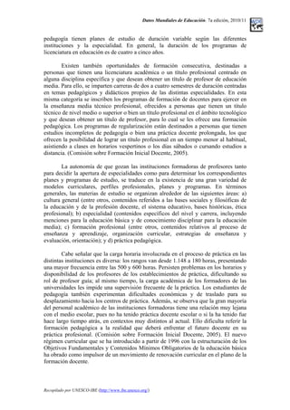 Datos Mundiales de Educación. 7a edición, 2010/11
pedagogía tienen planes de estudio de duración variable según las diferentes
instituciones y la especialidad. En general, la duración de los programas de
licenciatura en educación es de cuatro a cinco años.
Existen también oportunidades de formación consecutiva, destinadas a
personas que tienen una licenciatura académica o un título profesional centrado en
alguna disciplina específica y que desean obtener un título de profesor de educación
media. Para ello, se imparten carreras de dos a cuatro semestres de duración centradas
en temas pedagógicos y didácticos propios de las distintas especialidades. En esta
misma categoría se inscriben los programas de formación de docentes para ejercer en
la enseñanza media técnico profesional, ofrecidos a personas que tienen un título
técnico de nivel medio o superior o bien un título profesional en el ámbito tecnológico
y que desean obtener un título de profesor, para lo cual se les ofrece una formación
pedagógica. Los programas de regularización están destinados a personas que tienen
estudios incompletos de pedagogía o bien una práctica docente prolongada, los que
ofrecen la posibilidad de lograr un título profesional en un tiempo menor al habitual,
asistiendo a clases en horarios vespertinos o los días sábados o cursando estudios a
distancia. (Comisión sobre Formación Inicial Docente, 2005).
La autonomía de que gozan las instituciones formadoras de profesores tanto
para decidir la apertura de especialidades como para determinar los correspondientes
planes y programas de estudio, se traduce en la existencia de una gran variedad de
modelos curriculares, perfiles profesionales, planes y programas. En términos
generales, las materias de estudio se organizan alrededor de las siguientes áreas: a)
cultura general (entre otros, contenidos referidos a las bases sociales y filosóficas de
la educación y de la profesión docente, el sistema educativo, bases históricas, ética
profesional); b) especialidad (contenidos específicos del nivel y carrera, incluyendo
menciones para la educación básica y de conocimiento disciplinar para la educación
media); c) formación profesional (entre otros, contenidos relativos al proceso de
enseñanza y aprendizaje, organización curricular, estrategias de enseñanza y
evaluación, orientación); y d) práctica pedagógica.
Cabe señalar que la carga horaria involucrada en el proceso de práctica en las
distintas instituciones es diversa: los rangos van desde 1.148 a 180 horas, presentando
una mayor frecuencia entre las 500 y 600 horas. Persisten problemas en los horarios y
disponibilidad de los profesores de los establecimientos de práctica, dificultando su
rol de profesor guía; al mismo tiempo, la carga académica de los formadores de las
universidades les impide una supervisión frecuente de la práctica. Los estudiantes de
pedagogía también experimentan dificultades económicas y de traslado para su
desplazamiento hacia los centros de práctica. Además, se observa que la gran mayoría
del personal académico de las instituciones formadoras tiene una relación muy lejana
con el medio escolar, pues no ha tenido práctica docente escolar o si la ha tenido fue
hace largo tiempo atrás, en contextos muy distintos al actual. Ello dificulta referir la
formación pedagógica a la realidad que deberá enfrentar el futuro docente en su
práctica profesional. (Comisión sobre Formación Inicial Docente, 2005). El nuevo
régimen curricular que se ha introducido a partir de 1996 con la estructuración de los
Objetivos Fundamentales y Contenidos Mínimos Obligatorios de la educación básica
ha obrado como impulsor de un movimiento de renovación curricular en el plano de la
formación docente.
Recopilado por UNESCO-IBE (http://www.ibe.unesco.org/)
 