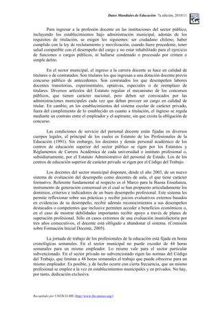 Datos Mundiales de Educación. 7a edición, 2010/11
Para ingresar a la profesión docente en las instituciones del sector público,
incluyendo los establecimientos bajo administración municipal, además de los
requisitos de titulación, se exigen los siguientes: ser ciudadano chileno, haber
cumplido con la ley de reclutamiento y movilización, cuando fuere procedente, tener
salud compatible con el desempeño del cargo y no estar inhabilitado para el ejercicio
de funciones o cargos públicos, ni hallarse condenado o procesado por crimen o
simple delito.
En el sector municipal, el ingreso a la carrera docente se hace en calidad de
titulares o de contratados. Son titulares los que ingresan a una dotación docente previo
concurso público de antecedentes. Son contratados los que desempeñen labores
docentes transitorias, experimentales, optativas, especiales o de reemplazo de
titulares. Diversos artículos del Estatuto regulan el mecanismo de los concursos
públicos, que tienen carácter nacional, pero deben ser convocados por las
administraciones municipales cada vez que deban proveer un cargo en calidad de
titular. En cambio, en los establecimientos del sistema escolar de carácter privado,
fuera del cumplimiento de lo establecido en cuanto a titulación, el ingreso se regula
mediante un contrato entre el empleador y el aspirante, sin que exista la obligación de
concurso.
Las condiciones de servicio del personal docente están fijadas en diversos
cuerpos legales, el principal de los cuales es Estatuto de los Profesionales de la
Educación (1991). Sin embargo, los docentes y demás personal académico de los
centros de educación superior del sector público se rigen por los Estatutos y
Reglamentos de Carrera Académica de cada universidad o instituto profesional o,
subsidiariamente, por el Estatuto Administrativo del personal de Estado. Los de los
centros de educación superior de carácter privado se rigen por el Código del Trabajo.
Los docentes del sector municipal disponen, desde el año 2003, de un nuevo
sistema de evaluación del desempeño como docentes de aula, el que tiene carácter
formativo. Referente fundamental al respecto es el Marco para la Buena Enseñanza,
instrumento de generación consensual en el cual se han propuesto articuladamente los
dominios, criterios e indicadores de un buen desempeño profesional. Este sistema les
permite reflexionar sobre sus prácticas y recibir juicios evaluativos externos basados
en evidencias de su desempeño, recibir además reconocimientos a sus desempeños
destacados o competentes que inclusive permiten acceder a beneficios económicos o,
en el caso de mostrar debilidades importantes recibir apoyo a través de planes de
superación profesional. Sólo en casos extremos de una evaluación insatisfactoria por
tres años consecutivos, el docente está obligado a abandonar el sistema. (Comisión
sobre Formación Inicial Docente, 2005).
La jornada de trabajo de los profesionales de la educación está fijada en horas
cronológicas semanales. En el sector municipal no puede exceder de 44 horas
semanales para un mismo empleador. Lo mismo vale para el sector particular
subvencionado. En el sector privado no subvencionado rigen las normas del Código
del Trabajo, que limitan a 48 horas semanales el trabajo que puede ofrecerse para un
mismo empleador. Es posible, y de hecho ocurre con cierta frecuencia, que un mismo
profesional se emplee a la vez en establecimientos municipales y en privados. No hay,
por tanto, dedicación exclusiva.
Recopilado por UNESCO-IBE (http://www.ibe.unesco.org/)
 