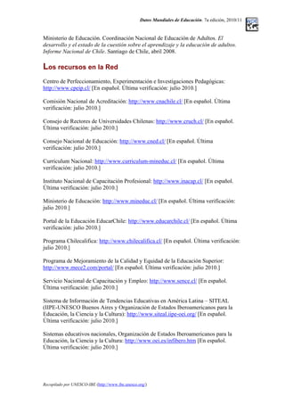 Datos Mundiales de Educación. 7a edición, 2010/11
Ministerio de Educación. Coordinación Nacional de Educación de Adultos. El
desarrollo y el estado de la cuestión sobre el aprendizaje y la educación de adultos.
Informe Nacional de Chile. Santiago de Chile, abril 2008.
Los recursos en la Red
Centro de Perfeccionamiento, Experimentación e Investigaciones Pedagógicas:
http://www.cpeip.cl/ [En español. Última verificación: julio 2010.]
Comisión Nacional de Acreditación: http://www.cnachile.cl/ [En español. Última
verificación: julio 2010.]
Consejo de Rectores de Universidades Chilenas: http://www.cruch.cl/ [En español.
Última verificación: julio 2010.]
Consejo Nacional de Educación: http://www.cned.cl/ [En español. Última
verificación: julio 2010.]
Curriculum Nacional: http://www.curriculum-mineduc.cl/ [En español. Última
verificación: julio 2010.]
Instituto Nacional de Capacitación Profesional: http://www.inacap.cl/ [En español.
Última verificación: julio 2010.]
Ministerio de Educación: http://www.mineduc.cl/ [En español. Última verificación:
julio 2010.]
Portal de la Educación EducarChile: http://www.educarchile.cl/ [En español. Última
verificación: julio 2010.]
Programa Chilecalifica: http://www.chilecalifica.cl/ [En español. Última verificación:
julio 2010.]
Programa de Mejoramiento de la Calidad y Equidad de la Educación Superior:
http://www.mece2.com/portal/ [En español. Última verificación: julio 2010.]
Servicio Nacional de Capacitación y Empleo: http://www.sence.cl/ [En español.
Última verificación: julio 2010.]
Sistema de Información de Tendencias Educativas en América Latina – SITEAL
(IIPE-UNESCO Buenos Aires y Organización de Estados Iberoamericanos para la
Educación, la Ciencia y la Cultura): http://www.siteal.iipe-oei.org/ [En español.
Última verificación: julio 2010.]
Sistemas educativos nacionales, Organización de Estados Iberoamericanos para la
Educación, la Ciencia y la Cultura: http://www.oei.es/infibero.htm [En español.
Última verificación: julio 2010.]
Recopilado por UNESCO-IBE (http://www.ibe.unesco.org/)
 
