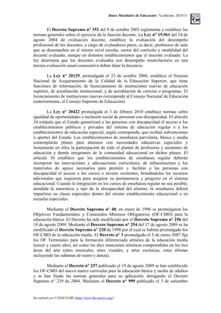 Datos Mundiales de Educación. 7a edición, 2010/11
El Decreto Supremo n° 352 del 9 de octubre 2003 reglamenta y establece las
normas generales sobre el ejercicio de la función docente. La Ley n° 19.961 del 14 de
agosto 2004 de evaluación docente, establece la evaluación del desempeño
profesional de los docentes, a cargo de evaluadores pares, es decir, profesores de aula
que se desempeñen en el mismo nivel escolar, sector del currículo y modalidad del
docente evaluado, aunque en distintos establecimientos que el docente evaluado. La
ley determina que los docentes evaluados con desempeño insatisfactorio en una
tercera evaluación anual consecutiva deben dejar la docencia.
La Ley n° 20129, promulgada el 23 de octubre 2006, establece el Sistema
Nacional de Aseguramiento de la Calidad de la Educación Superior, que tiene
funciones de información, de licenciamiento de instituciones nuevas de educación
superior, de acreditación institucional, y de acreditación de carreras o programas. El
licenciamiento de instituciones nuevas corresponde al Consejo Nacional de Educación
(anteriormente, el Consejo Supremo de Educación).
La Ley n° 20422 promulgada el 3 de febrero 2010 establece normas sobre
igualdad de oportunidades e inclusión social de personas con discapacidad. El artículo
34 estipula que el Estado garantizará a las personas con discapacidad el acceso a los
establecimientos públicos y privados del sistema de educación regular o a los
establecimientos de educación especial, según corresponda, que reciban subvenciones
o aportes del Estado. Los establecimientos de enseñanza parvularia, básica y media
contemplarán planes para alumnos con necesidades educativas especiales y
fomentarán en ellos la participación de todo el plantel de profesores y asistentes de
educación y demás integrantes de la comunidad educacional en dichos planes. El
artículo 36 establece que los establecimientos de enseñanza regular deberán
incorporar las innovaciones y adecuaciones curriculares, de infraestructura y los
materiales de apoyo necesarios para permitir y facilitar a las personas con
discapacidad el acceso a los cursos o niveles existentes, brindándoles los recursos
adicionales que requieren para asegurar su permanencia y progreso en el sistema
educacional. Cuando la integración en los cursos de enseñanza regular no sea posible,
atendida la naturaleza y tipo de la discapacidad del alumno, la enseñanza deberá
impartirse en clases especiales dentro del mismo establecimiento educacional o en
escuelas especiales.
Mediante el Decreto Supremo n° 40, en enero de 1996 se promulgaron los
Objetivos Fundamentales y Contenidos Mínimos Obligatorios (OF-CMO) para la
educación básica. El Decreto ha sido modificado por el Decreto Supremo n° 256 del
18 de agosto 2009. Mediante el Decreto Supremo n° 254 del 17 de agosto 2009 se ha
modificado el Decreto Supremo n° 220 de 1998 por el cual se habían promulgado los
OF-CMO de la educación media. El Decreto n° 3 promulgado el 5 de enero 2007 fija
los OF Terminales para la formación diferenciada artística de la educación media
(tercer y cuarto año), así como las diez menciones artísticas comprendidas en las tres
áreas del arte (artes musicales, artes visuales, y artes escénicas, estas últimas
incluyendo las subáreas de teatro y danza).
Mediante el Decreto n° 257 publicado el 19 de agosto 2009 se han establecido
los OF-CMO del nuevo marco curricular para la educación básica y media de adultos
y se han fijado las normas generales para su aplicación, derogando el Decreto
Supremo n° 239 de 2004. Mediante el Decreto n° 999 publicado el 3 de setiembre
Recopilado por UNESCO-IBE (http://www.ibe.unesco.org/)
 