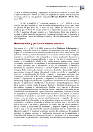 Datos Mundiales de Educación. 7a edición, 2010/11
2009 se ha aprobado el plan y 15 programas de estudio de formación en oficios para
la educación básica de adultos. El plan y los programas de estudio para la educación
media de adultos han sido aprobados mediante el Decreto Exento n° 1000 del 29 de
mayo 2009.
En 2003 se modificó la Constitución mediante la Ley n° 19.876 de reforma
constitucional para asegurar 12 años de escolaridad obligatoria y gratuita para todos
los jóvenes del país hasta los 21 años. La Ley General de Educación de 2009
establece que es deber del Estado promover la educación parvularia en todos sus
niveles y garantizar el acceso gratuito y el financiamiento fiscal para el primer y
segundo nivel de transición, sin que éstos constituyan requisitos para el ingreso a la
educación básica. La educación básica (ocho años) y la educación media (cuatro años)
son obligatorias.
Administración y gestión del sistema educativo
Con base en la Ley n° 18.956 de 1990, le corresponde al Ministerio de Educación: a)
proponer y evaluar las políticas y los planes de desarrollo educacional y cultural; b)
asignar los recursos necesarios para el desarrollo de las actividades educacionales y de
extensión cultural; c) evaluar el desarrollo de la educación como un proceso integral e
informar de sus resultados a la comunidad, a lo menos anualmente; d) estudiar y
proponer las normas generales aplicables al sector y velar por su cumplimiento; e)
otorgar el reconocimiento oficial a los establecimientos educacionales, cuando
corresponda; f) fiscalizar las actividades de sus unidades dependientes, y g) cumplir
las demás funciones que le encomiende la ley. Le corresponde al Ministerio
desarrollar las siguientes funciones: a) diseñar, normar, evaluar y supervisar la
ejecución de las políticas, los planes y objetivos de desarrollo educacional y cultural,
que permitan orientar el sistema educacional en todos sus niveles y modalidades y
velar por su cumplimiento; b) diseñar, proponer e implementar programas que
contribuyan al desarrollo de las distintas áreas de conocimiento; c) determinar, fijar,
diseñar e implementar las políticas y programas de protección que se estimen
necesarias y apropiadas para cautelar las garantizas constitucionales que consagran el
derecho a la educación y a la libertad de enseñanza y velar por la aplicación estricta
de la normativa con tal objeto; d) asignar, distribuir y fiscalizar los recursos de las
subvenciones estatales y, adicionalmente, focalizar otros recursos o elementos
necesarios para el desarrollo de los distintos niveles y modalidades de educación, en
conformación con la normativa vigente; e) diseñar, implementar, fiscalizar y evaluar
los programas de mejoramiento e innovaciones educativas, que apoyen las políticas
ministeriales; f) estimular el desarrollo educativo de los alumnos, focalizando los
recursos con el objeto de apoyar significativamente a aquellos de mayor
vulnerabilidad, de conformidad a la ley; g) gestionar, asignar y monitorear las ayudas
estudiantiles; h) diseñar, desarrollar y adoptar las medidas para la aplicación del
marco curricular y los planes y programas de estudio para los niveles prebásico,
básico y medio y modalidades de enseñanza; i) proponer, asignar y distribuir los
recursos que la ley de presupuestos consulta anualmente para las instituciones de
educación superior; l) mantener un registro nacional de instituciones de educación
superior; m) diseñar, proponer e implementar programas de fortalecimiento y
desarrollo de las instituciones de educación superior, sin prejuicio de la autonomía de
estas entidades; n) establecer las condiciones y desarrollar la normativa que permita la
Recopilado por UNESCO-IBE (http://www.ibe.unesco.org/)
 