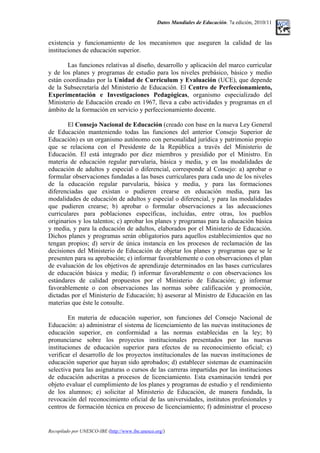 Datos Mundiales de Educación. 7a edición, 2010/11
existencia y funcionamiento de los mecanismos que aseguren la calidad de las
instituciones de educación superior.
Las funciones relativas al diseño, desarrollo y aplicación del marco curricular
y de los planes y programas de estudio para los niveles prebásico, básico y medio
están coordinadas por la Unidad de Curriculum y Evaluación (UCE), que depende
de la Subsecretaría del Ministerio de Educación. El Centro de Perfeccionamiento,
Experimentación e Investigaciones Pedagógicas, organismo especializado del
Ministerio de Educación creado en 1967, lleva a cabo actividades y programas en el
ámbito de la formación en servicio y perfeccionamiento docente.
El Consejo Nacional de Educación (creado con base en la nueva Ley General
de Educación manteniendo todas las funciones del anterior Consejo Superior de
Educación) es un organismo autónomo con personalidad jurídica y patrimonio propio
que se relaciona con el Presidente de la República a través del Ministerio de
Educación. El está integrado por diez miembros y presidido por el Ministro. En
materia de educación regular parvularia, básica y media, y en las modalidades de
educación de adultos y especial o diferencial, corresponde al Consejo: a) aprobar o
formular observaciones fundadas a las bases curriculares para cada uno de los niveles
de la educación regular parvularia, básica y media, y para las formaciones
diferenciadas que existan o pudieren crearse en educación media, para las
modalidades de educación de adultos y especial o diferencial, y para las modalidades
que pudieren crearse; b) aprobar o formular observaciones a las adecuaciones
curriculares para poblaciones específicas, incluidas, entre otras, los pueblos
originarios y los talentos; c) aprobar los planes y programas para la educación básica
y media, y para la educación de adultos, elaborados por el Ministerio de Educación.
Dichos planes y programas serán obligatorios para aquellos establecimientos que no
tengan propios; d) servir de única instancia en los procesos de reclamación de las
decisiones del Ministerio de Educación de objetar los planes y programas que se le
presenten para su aprobación; e) informar favorablemente o con observaciones el plan
de evaluación de los objetivos de aprendizaje determinados en las bases curriculares
de educación básica y media; f) informar favorablemente o con observaciones los
estándares de calidad propuestos por el Ministerio de Educación; g) informar
favorablemente o con observaciones las normas sobre calificación y promoción,
dictadas por el Ministerio de Educación; h) asesorar al Ministro de Educación en las
materias que éste le consulte.
En materia de educación superior, son funciones del Consejo Nacional de
Educación: a) administrar el sistema de licenciamiento de las nuevas instituciones de
educación superior, en conformidad a las normas establecidas en la ley; b)
pronunciarse sobre los proyectos institucionales presentados por las nuevas
instituciones de educación superior para efectos de su reconocimiento oficial; c)
verificar el desarrollo de los proyectos institucionales de las nuevas instituciones de
educación superior que hayan sido aprobados; d) establecer sistemas de examinación
selectiva para las asignaturas o cursos de las carreras impartidas por las instituciones
de educación adscritas a procesos de licenciamiento. Esta examinación tendrá por
objeto evaluar el cumplimiento de los planes y programas de estudio y el rendimiento
de los alumnos; e) solicitar al Ministerio de Educación, de manera fundada, la
revocación del reconocimiento oficial de las universidades, institutos profesionales y
centros de formación técnica en proceso de licenciamiento; f) administrar el proceso
Recopilado por UNESCO-IBE (http://www.ibe.unesco.org/)
 